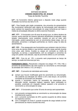 ESTADO DA BAHIA
CÂMARA MUNICIPAL DE JEQUIÉ
“Casa de Zenildo Tourinho
30
§ 5º - Ao funcionário interino aplicar-se-á o disposto neste artigo quando
invalidado nos termos dos itens II e III.
§ 6º - Para fixação pelo órgão competente, dos proventos da aposentadoria
dos funcionários retribuídos pelo regime de remuneração será calculada a
parte variável da respectiva remuneração do cargo tomando-se por base a
média da arrecadação efetuada no último exercício financeiro.
ART. 177º - O funcionário com 40 anos de serviço que, no último decênio da
carreira, tenha exercido de maneira relevante oficialmente consignada, cargo
isolado, interinamente, como substituto, durante um ano ou mais, sem
interrupção, poderá aposentar-se com os vencimentos desse cargo, com as
alterações, proventos e vantagens pertinentes ao mesmo cargo na data da
aposentadoria.
ART. 178º - Fica assegurado aos funcionários que contarem mais de trinta e
cinco anos de serviço público e que tenham exercido nesse período durante
cinco anos, pelo menos, funções ou cargos em comissão ou chefia de
repartição, ou serviço, a aposentadoria, com as vantagens e proventos do
cargo em padrão mais elevado, seja de provimento efetivo ou em comissão.
ART. 179º - Fora do art. 176, o provento será proporcional ao tempo de
serviço, na razão de trinta ávos por ano.
PARÁGRAFO ÚNICO - Ressalvado o disposto nos artigos 177, 178 e 182, o
provento da aposentadoria não será superior ao vencimento ou remuneração
da atividade nem inferior a 1/3 ( um terço ).
ART. 180º - O provento da inatividade será revisto:
a) sempre que houver modificação geral de vencimento ou remuneração,
não podendo sua elevação ser inferior a 2/3 ( dois terços ) do aumento
concedido ao funcionário em atividade;
b) quando o funcionário inativo for acometido de tubercolose ativa,
alienação mental, neoplasia maligna, cegueira, lepra cardiopatia ou
paralisia, positivada em inspeção médica, passará a ter provento e
vencimento ou remuneração do cargo.
ART. 181º - O funcionário que contar 35 anos de serviço será aposentado:
I. com provento correspondente ao vencimento ou remuneração da classe
imediatamente superior;
II. com o provento aumentado de 20% quando ocupante da última classe
da respectiva carreira;
III. com a vantagem do inciso II, quando ocupante de cargo isolado se tiver
permanecido ao mesmo durante três anos.
 