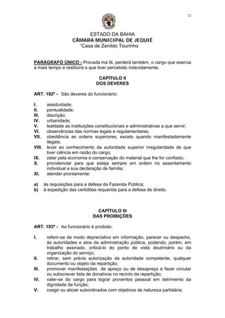 ESTADO DA BAHIA
CÂMARA MUNICIPAL DE JEQUIÉ
“Casa de Zenildo Tourinho
32
PARÁGRAFO ÚNICO - Provada má fé, perderá também, o cargo que exercia
a mais tempo e restituirá o que tiver percebido indevidamente.
CAPÍTULO II
DOS DEVERES
ART. 192º - São deveres do funcionário:
I. assiduidade;
II. pontualidade;
III. discrição;
IV. urbanidade;
V. lealdade as instituições constitucionais e administrativas a que servir;
VI. observâncias das normas legais e regulamentares;
VII. obediência as ordens superiores, exceto quando manifestadamente
ilegais;
VIII. levar ao conhecimento da autoridade superior irregularidade de que
tiver ciência em razão do cargo;
IX. zelar pela economia e conservação do material que lhe for confiado;
X. providenciar para que esteja sempre em ordem no assentamento
individual a sua declaração de família;
XI. atender prontamente:
a) às requisições para a defesa da Fazenda Pública;
b) à expedição das certidões requerida para a defesa de direito.
CAPÍTULO III
DAS PROIBIÇÕES
ART. 193º - Ao funcionário é proibido:
I. referir-se de modo depreciativo em informação, parecer ou despacho,
às autoridades e atos da administração pública, podendo, porém, em
trabalho assinado, criticá-lo do ponto de vista doutrinário ou da
organização do serviço;
II. retirar, sem prévia autorização da autoridade competente, qualquer
documento ou objeto da repartição;
III. promover manifestações de apreço ou de desapreço e fazer circular
ou subscrever lista de donativos no recinto da repartição;
IV. valer-se do cargo para lograr proventos pessoal em detrimento da
dignidade da função;
V. coagir ou aliciar subordinados com objetivos de natureza partidária;
 