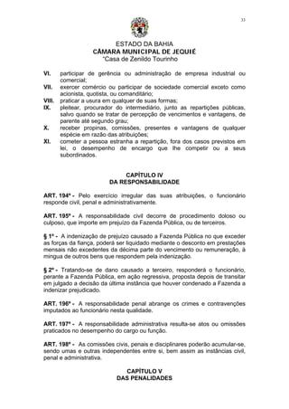 ESTADO DA BAHIA
CÂMARA MUNICIPAL DE JEQUIÉ
“Casa de Zenildo Tourinho
33
VI. participar de gerência ou administração de empresa industrial ou
comercial;
VII. exercer comércio ou participar de sociedade comercial exceto como
acionista, quotista, ou comanditário;
VIII. praticar a usura em qualquer de suas formas;
IX. pleitear, procurador do intermediário, junto as repartições públicas,
salvo quando se tratar de percepção de vencimentos e vantagens, de
parente até segundo grau;
X. receber propinas, comissões, presentes e vantagens de qualquer
espécie em razão das atribuições;
XI. cometer a pessoa estranha a repartição, fora dos casos previstos em
lei, o desempenho de encargo que lhe competir ou a seus
subordinados.
CAPÍTULO IV
DA RESPONSABILIDADE
ART. 194º - Pelo exercício irregular das suas atribuições, o funcionário
responde civil, penal e administrativamente.
ART. 195º - A responsabilidade civil decorre de procedimento doloso ou
culposo, que importe em prejuízo da Fazenda Pública, ou de terceiros.
§ 1º - A indenização de prejuízo causado a Fazenda Pública no que exceder
as forças da fiança, poderá ser liquidado mediante o desconto em prestações
mensais não excedentes da décima parte do vencimento ou remuneração, à
mingua de outros bens que respondem pela indenização.
§ 2º - Tratando-se de dano causado a terceiro, responderá o funcionário,
perante a Fazenda Pública, em ação regressiva, proposta depois de transitar
em julgado a decisão da última instância que houver condenado a Fazenda a
indenizar prejudicado.
ART. 196º - A responsabilidade penal abrange os crimes e contravenções
imputados ao funcionário nesta qualidade.
ART. 197º - A responsabilidade administrativa resulta-se atos ou omissões
praticados no desempenho do cargo ou função.
ART. 198º - As comissões civis, penais e disciplinares poderão acumular-se,
sendo umas e outras independentes entre si, bem assim as instâncias civil,
penal e administrativa.
CAPÍTULO V
DAS PENALIDADES
 