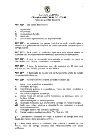 ESTADO DA BAHIA
CÂMARA MUNICIPAL DE JEQUIÉ
“Casa de Zenildo Tourinho
34
ART. 199º - São penas disciplinares:
I. repreensão;
II. suspensão;
III. destituição de função;
IV. demissão;
V. cassação de aposentadoria ou disponibilidade.
ART. 200º - Na aplicação das penas disciplinares serão consideradas a
natureza e a gravidade da infração e os danos que delas provierem para o
serviço público.
ART. 201º - Será punido o funcionário que sem justa causa, deixar de
submeter-se a inspeção médica determinada por autoridade competente.
ART. 202º - A pena de repreensão será aplicada por escrito nos casos de
desobediência ou falta de cumprimento dos deveres.
ART. 203º - A pena de suspensão, que não excederá de 90 dias, será
aplicada em caso de falta grave ou de reincidência.
ART. 204º - A destituição de função terá por fundamento a falta de exação
no cumprimento do dever.
ART. 205º - A pena de demissão será aplicada nos casos de:
I. crime contra a administração pública;
II. abandono do cargo;
III. incontinência pública e escandalosa, vícios de jogos proibidos e
embriaguês habitual;
IV. insubordinação grave em serviço;
V. ofensa física em serviço contra funcionário ou particular, salvo em
legítima defesa;
VI. aplicação irregular do dinheiro público;
VII. revelação de segredo que o funcionário conheça em razão do cargo;
VIII. lesão aos cofres públicos e delapidação do patrimônio municipal,
estadual ou nacional;
IX. corrupção passiva nos termos da Lei Penal;
X. transgressão de qualquer dos itens IV e XI do art. 193.
§ 1º - Considera-se abandono do cargo a ausência do serviço sem justa
causa, por mais de trinta dias consecutivos.
§ 2º - Será ainda demitido o funcionário que, durante o período de doze
meses, faltar ao serviço sessenta dias interpoladamente sem causa
justificada.
 