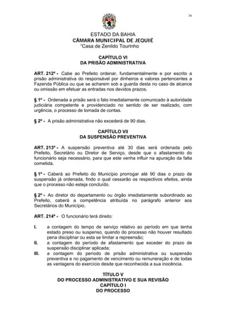 ESTADO DA BAHIA
CÂMARA MUNICIPAL DE JEQUIÉ
“Casa de Zenildo Tourinho
36
CAPÍTULO VI
DA PRISÃO ADMINISTRATIVA
ART. 212º - Cabe ao Prefeito ordenar, fundamentalmente e por escrito a
prisão administrativa do responsável por dinheiros e valores pertencentes a
Fazenda Pública ou que se acharem sob a guarda desta no caso de alcance
ou omissão em efetuar as entradas nos devidos prazos.
§ 1º - Ordenada a prisão será o fato imediatamente comunicado à autoridade
judiciária competente e providenciado no sentido de ser realizado, com
urgência, o processo de tomada de contas.
§ 2º - A prisão administrativa não excederá de 90 dias.
CAPÍTULO VII
DA SUSPENSÃO PREVENTIVA
ART. 213º - A suspensão preventiva até 30 dias será ordenada pelo
Prefeito, Secretário ou Diretor de Serviço, desde que o afastamento do
funcionário seja necessário, para que este venha influir na apuração da falta
cometida.
§ 1º - Caberá ao Prefeito do Município prorrogar até 90 dias o prazo de
suspensão já ordenada, findo o qual cessarão os respectivos efeitos, ainda
que o processo não esteja concluído.
§ 2º - Ao diretor do departamento ou órgão imediatamente subordinado ao
Prefeito, caberá a competência atribuída no parágrafo anterior aos
Secretários do Município.
ART. 214º - O funcionário terá direito:
I. a contagem do tempo de serviço relativo ao período em que tenha
estado preso ou suspenso, quando do processo não houver resultado
pena disciplinar ou esta se limitar a repreensão;
II. a contagem do período de afastamento que exceder do prazo de
suspensão disciplinar aplicada;
III. a contagem do período de prisão administrativa ou suspensão
preventiva e no pagamento de vencimento ou remuneração e de todas
as vantagens do exercício desde que reconhecida a sua inocência.
TÍTULO V
DO PROCESSO ADMINISTRATIVO E SUA REVISÃO
CAPÍTULO I
DO PROCESSO
 