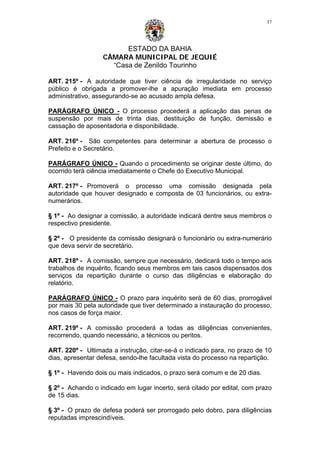 ESTADO DA BAHIA
CÂMARA MUNICIPAL DE JEQUIÉ
“Casa de Zenildo Tourinho
37
ART. 215º - A autoridade que tiver ciência de irregularidade no serviço
público é obrigada a promover-lhe a apuração imediata em processo
administrativo, assegurando-se ao acusado ampla defesa.
PARÁGRAFO ÚNICO - O processo procederá a aplicação das penas de
suspensão por mais de trinta dias, destituição de função, demissão e
cassação de aposentadoria e disponibilidade.
ART. 216º - São competentes para determinar a abertura de processo o
Prefeito e o Secretário.
PARÁGRAFO ÚNICO - Quando o procedimento se originar deste último, do
ocorrido terá ciência imediatamente o Chefe do Executivo Municipal.
ART. 217º - Promoverá o processo uma comissão designada pela
autoridade que houver designado e composta de 03 funcionários, ou extra-
numerários.
§ 1º - Ao designar a comissão, a autoridade indicará dentre seus membros o
respectivo presidente.
§ 2º - O presidente da comissão designará o funcionário ou extra-numerário
que deva servir de secretário.
ART. 218º - A comissão, sempre que necessário, dedicará todo o tempo aos
trabalhos de inquérito, ficando seus membros em tais casos dispensados dos
serviços da repartição durante o curso das diligências e elaboração do
relatório.
PARÁGRAFO ÚNICO - O prazo para inquérito será de 60 dias, prorrogável
por mais 30 pela autoridade que tiver determinado a instauração do processo,
nos casos de força maior.
ART. 219º - A comissão procederá a todas as diligências convenientes,
recorrendo, quando necessário, a técnicos ou peritos.
ART. 220º - Ultimada a instrução, citar-se-á o indicado para, no prazo de 10
dias, apresentar defesa, sendo-lhe facultada vista do processo na repartição.
§ 1º - Havendo dois ou mais indicados, o prazo será comum e de 20 dias.
§ 2º - Achando o indicado em lugar incerto, será citado por edital, com prazo
de 15 dias.
§ 3º - O prazo de defesa poderá ser prorrogado pelo dobro, para diligências
reputadas imprescindíveis.
 