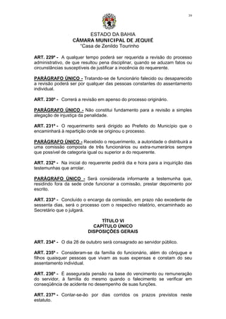 ESTADO DA BAHIA
CÂMARA MUNICIPAL DE JEQUIÉ
“Casa de Zenildo Tourinho
39
ART. 229º - A qualquer tempo poderá ser requerida a revisão do processo
administrativo, de que resultou pena disciplinar, quando se aduzam fatos ou
circunstâncias susceptíveis de justificar a inocência do requerente.
PARÁGRAFO ÚNICO - Tratando-se de funcionário falecido ou desaparecido
a revisão poderá ser por qualquer das pessoas constantes do assentamento
individual.
ART. 230º - Correrá a revisão em apenso do processo originário.
PARÁGRAFO ÚNICO - Não constitui fundamento para a revisão a simples
alegação de injustiça da penalidade.
ART. 231º - O requerimento será dirigido ao Prefeito do Município que o
encaminhará à repartição onde se originou o processo.
PARÁGRAFO ÚNICO - Recebido o requerimento, a autoridade o distribuirá a
uma comissão composta de três funcionários ou extra-numerários sempre
que possível de categoria igual ou superior a do requerente.
ART. 232º - Na inicial do requerente pedirá dia e hora para a inquirição das
testemunhas que arrolar.
PARÁGRAFO ÚNICO - Será considerada informante a testemunha que,
residindo fora da sede onde funcionar a comissão, prestar depoimento por
escrito.
ART. 233º - Concluído o encargo da comissão, em prazo não excedente de
sessenta dias, será o processo com o respectivo relatório, encaminhado ao
Secretário que o julgará.
TÍTULO VI
CAPÍTULO ÚNICO
DISPOSIÇÕES GERAIS
ART. 234º - O dia 28 de outubro será consagrado ao servidor público.
ART. 235º - Consideram-se da família do funcionário, além do cônjugue e
filhos quaisquer pessoas que vivam as suas expensas e constam do seu
assentamento individual.
ART. 236º - É assegurada pensão na base do vencimento ou remuneração
do servidor, à família do mesmo quando o falecimento se verificar em
conseqüência de acidente no desempenho de suas funções.
ART. 237º - Contar-se-ão por dias corridos os prazos previstos neste
estatuto.
 