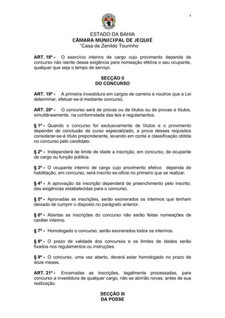 ESTADO DA BAHIA
CÂMARA MUNICIPAL DE JEQUIÉ
“Casa de Zenildo Tourinho
4
ART. 18º - O exercício interino de cargo cujo provimento dependa de
concurso não isente dessa exigência para nomeação efetiva o seu ocupante,
qualquer que seja o tempo de serviço.
SECÇÃO II
DO CONCURSO
ART. 19º - A primeira investidura em cargos de carreira e noutros que a Lei
determinar, efetuar-se-á mediante concurso.
ART. 20º - O concurso será de provas ou de títulos ou de provas e títulos,
simultâneamente, na conformidade das leis e regulamentos.
§ 1º - Quando o concurso for exclusivamente de títulos e o provimento
depender de conclusão de curso especializado, a prova desses requisitos
considerar-se-á título preponderante, levando em conta a classificação obtida
no concurso pelo candidato.
§ 2º - Independerá de limite de idade a inscrição, em concurso, de ocupante
de cargo ou função pública.
§ 3º - O ocupante interino de cargo cujo provimento efetivo dependa de
habilitação, em concurso, será inscrito ex-oficie no primeiro que se realizar.
§ 4º - A aprovação da inscrição dependerá de preenchimento pelo inscrito,
das exigências estabelecidas para o concurso.
§ 5º - Aprovadas as inscrições, serão exonerados os interinos que tenham
deixado de cumprir o disposto no parágrafo anterior.
§ 6º - Abertas as inscrições do concurso não serão feitas nomeações de
caráter interino.
§ 7º - Homologado o concurso, serão exonerados todos os interinos.
§ 8º - O prazo de validade dos concursos e os limites de idades serão
fixados nos regulamentos ou instruções.
§ 9º - O concurso, uma vez aberto, deverá estar homologado no prazo de
doze meses.
ART. 21º - Encerradas as inscrições, legalmente processadas, para
concurso a investidura de qualquer cargo, não se abrirão novas, antes de sua
realização.
SECÇÃO III
DA POSSE
 