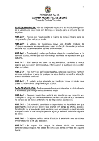 ESTADO DA BAHIA
CÂMARA MUNICIPAL DE JEQUIÉ
“Casa de Zenildo Tourinho
40
PARÁGRAFO ÚNICO - Não se computará no prazo o dia inicial prorrogando-
se o vencimento que inicia em domingo e feriado para o primeiro dia útil
seguinte.
ART. 238º - Poderá ser restabelecido o regime de tempo integral para os
cargos ou funções indicados em lei.
ART. 239º - É vedado ao funcionário servir sob direção imediata do
cônjugue ou parente até segundo grau, salvo em função de confiança ou livre
escolha, não podendo exceder de dois o seu número.
ART. 240º - Função de jornalista profissional não é incompatível com a de
servidor público, desde que este não exerça atividade na repartição em que
trabalha.
ART. 241º - São isentos de selos os requerimentos, certidões e outros
papéis que, na ordem administrativa, interessarem a qualidade do servidor,
ativo ou inativo.
ART. 242º - Por motivo de convicção filosófica, religiosa ou política, nenhum
servidor poderá ser privado de qualquer de seus direitos nem sofrer alteração
em sua atividade funcional.
ART. 243º - É vedado exigir atestado de ideologia como condição para
posse ou exercício do cargo ou função pública.
PARÁGRAFO ÚNICO - Será responsabilizado administrativa e criminalmente
a autoridade que infringir o disposto neste artigo.
ART. 244º - Nenhum funcionário poderá ser transferido ou removido ex-
ofício para o cargo ou função que deva fora da localidade de sua residência
no período de 06 meses anterior e no de 03 posterior às eleições.
ART. 245º - O funcionário candidato a cargo eletivo na localidade em que
desempenha sua função, desde que exerça, em cargo de chefia, direção,
fiscalização ou arrecadação, será afastado, sem vencimento, a partir da data
em que for feita a sua inscrição perante a justiça eleitoral, até o dia seguinte
do pleito.
ART. 246º - O regime jurídico deste Estatuto é extensivo aos servidores
amparados pelo o art. 250 desta Lei.
ART. 247º - As vagas dos cargos de classe inicial das carreiras
consideradas principais, nos casos de nomeação, serão providos da seguinte
forma:
 