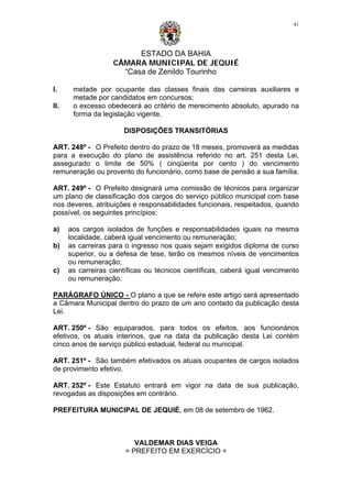 ESTADO DA BAHIA
CÂMARA MUNICIPAL DE JEQUIÉ
“Casa de Zenildo Tourinho
41
I. metade por ocupante das classes finais das carreiras auxiliares e
metade por candidatos em concursos;
II. o excesso obedecerá ao critério de merecimento absoluto, apurado na
forma da legislação vigente.
DISPOSIÇÕES TRANSITÓRIAS
ART. 248º - O Prefeito dentro do prazo de 18 meses, promoverá as medidas
para a execução do plano de assistência referido no art. 251 desta Lei,
assegurado o limite de 50% ( cinqüenta por cento ) do vencimento
remuneração ou provento do funcionário, como base de pensão a sua família.
ART. 249º - O Prefeito designará uma comissão de técnicos para organizar
um plano de classificação dos cargos do serviço público municipal com base
nos deveres, atribuições e responsabilidades funcionais, respeitados, quando
possível, os seguintes princípios:
a) aos cargos isolados de funções e responsabilidades iguais na mesma
localidade, caberá igual vencimento ou remuneração;
b) as carreiras para o ingresso nos quais sejam exigidos diploma de curso
superior, ou a defesa de tese, terão os mesmos níveis de vencimentos
ou remuneração;
c) as carreiras científicas ou técnicos científicas, caberá igual vencimento
ou remuneração.
PARÁGRAFO ÚNICO - O plano a que se refere este artigo será apresentado
a Câmara Municipal dentro do prazo de um ano contado da publicação desta
Lei.
ART. 250º - São equiparados, para todos os efeitos, aos funcionários
efetivos, os atuais interinos, que na data da publicação desta Lei contém
cinco anos de serviço público estadual, federal ou municipal.
ART. 251º - São também efetivados os atuais ocupantes de cargos isolados
de provimento efetivo.
ART. 252º - Este Estatuto entrará em vigor na data de sua publicação,
revogadas as disposições em contrário.
PREFEITURA MUNICIPAL DE JEQUIÉ, em 08 de setembro de 1962.
VALDEMAR DIAS VEIGA
= PREFEITO EM EXERCÍCIO =
 