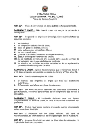 ESTADO DA BAHIA
CÂMARA MUNICIPAL DE JEQUIÉ
“Casa de Zenildo Tourinho
5
ART. 22º - Posse é a investidura em cargo público ou função gratificada.
PARÁGRAFO ÚNICO - Não haverá posse nos cargos de promoção e
reintegração.
ART. 23º - Só poderá ser empossado em cargo público quem satisfazer os
seguintes requisitos:
I. ser brasileiro;
II. ter completado dezoito anos de idade;
III. estar em gozo dos direitos políticos;
IV. estar quites com as obrigações militares;
V. ter bom procedimento;
VI. gozar de boa saúde comprovada em inspeção médica;
VII. possuir aptidão para o exercício da função;
VIII. ter-se habilitado previamente em concurso salvo quando se tratar de
cargo isolado para o qual não haja essa exigência;
IX. ter atendido as condições especiais prescritas em lei ou regulamentos
para determinados cargos ou carreiras.
PARÁGRAFO ÚNICO - A prova das condições a que se referem os itens I, II
e VIII deste artigo não será exigida nos casos dos itens IV a VII do artigo 12.
ART. 24º - São competentes para dar posse:
I. O Prefeito, aos dirigentes de órgão que lhes são diretamente
subordinado.
II. O Secretário, ao chefe de secções e demais casos.
ART. 25º - Do termo de posse, assinado pela autoridade competente e
pelo funcionário, constará o compromisso do fiel cumprimento dos deveres e
atribuições.
PARÁGRAFO ÚNICO - O funcionário declarará para que figurem
obrigatoriamente no termo de posse, os bens e valores que constituem seu
patrimônio.
ART. 26º - Poderá haver posse mediante procuração quando o interessado
estiver ausente do Município.
ART. 27º - A autoridade que der posse verificará, sob pena de
responsabilidade, se foram satisfeitas as condições legais para a investidura.
ART. 28º - A posse terá lugar no prazo de trinta dias da publicação, no
órgão oficial do ato de provimento.
 