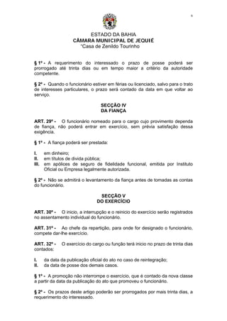 ESTADO DA BAHIA
CÂMARA MUNICIPAL DE JEQUIÉ
“Casa de Zenildo Tourinho
6
§ 1º - A requerimento do interessado o prazo de posse poderá ser
prorrogado até trinta dias ou em tempo maior a critério da autoridade
competente.
§ 2º - Quando o funcionário estiver em férias ou licenciado, salvo para o trato
de interesses particulares, o prazo será contado da data em que voltar ao
serviço.
SECÇÃO IV
DA FIANÇA
ART. 29º - O funcionário nomeado para o cargo cujo provimento dependa
de fiança, não poderá entrar em exercício, sem prévia satisfação dessa
exigência.
§ 1º - A fiança poderá ser prestada:
I. em dinheiro;
II. em títulos de divida pública;
III. em apólices de seguro de fidelidade funcional, emitida por Instituto
Oficial ou Empresa legalmente autorizada.
§ 2º - Não se admitirá o levantamento da fiança antes de tomadas as contas
do funcionário.
SECÇÃO V
DO EXERCÍCIO
ART. 30º - O inicio, a interrupção e o reinicio do exercício serão registrados
no assentamento individual do funcionário.
ART. 31º - Ao chefe da repartição, para onde for designado o funcionário,
compete dar-lhe exercício.
ART. 32º - O exercício do cargo ou função terá inicio no prazo de trinta dias
contados:
I. da data da publicação oficial do ato no caso de reintegração;
II. da data de posse dos demais casos.
§ 1º - A promoção não interrompe o exercício, que é contado da nova classe
a partir da data da publicação do ato que promoveu o funcionário.
§ 2º - Os prazos deste artigo poderão ser prorrogados por mais trinta dias, a
requerimento do interessado.
 