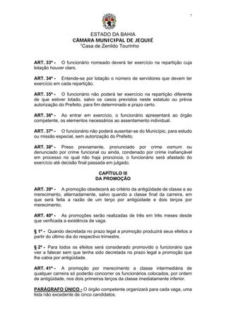 ESTADO DA BAHIA
CÂMARA MUNICIPAL DE JEQUIÉ
“Casa de Zenildo Tourinho
7
ART. 33º - O funcionário nomeado deverá ter exercício na repartição cuja
lotação houver claro.
ART. 34º - Entende-se por lotação o número de servidores que devem ter
exercício em cada repartição.
ART. 35º - O funcionário não poderá ter exercício na repartição diferente
de que estiver lotado, salvo os casos previstos neste estatuto ou prévia
autorização do Prefeito, para fim determinado e prazo certo.
ART. 36º - Ao entrar em exercício, o funcionário apresentará ao órgão
competente, os elementos necessários ao assentamento individual.
ART. 37º - O funcionário não poderá ausentar-se do Município, para estudo
ou missão especial, sem autorização do Prefeito.
ART. 38º - Preso previamente, pronunciado por crime comum ou
denunciado por crime funcional ou ainda, condenado por crime inafiançável
em processo no qual não haja pronúncia, o funcionário será afastado do
exercício até decisão final passada em julgado.
CAPÍTULO III
DA PROMOÇÃO
ART. 39º - A promoção obedecerá ao critério da antigüidade de classe e ao
merecimento, alternadamente, salvo quando a classe final da carreira, em
que será feita a razão de um terço por antigüidade e dois terços por
merecimento.
ART. 40º - As promoções serão realizadas de três em três meses desde
que verificada a existência de vaga.
§ 1º - Quando decretada no prazo legal a promoção produzirá seus efeitos a
partir do último dia do respectivo trimestre.
§ 2º - Para todos os efeitos será considerado promovido o funcionário que
vier a falecer sem que tenha sido decretada no prazo legal a promoção que
lhe cabia por antigüidade.
ART. 41º - A promoção por merecimento a classe intermediária de
qualquer carreira só poderão concorrer os funcionários colocados, por ordem
de antigüidade, nos dois primeiros terços da classe imediatamente inferior.
PARÁGRAFO ÚNICO - O órgão competente organizará para cada vaga, uma
lista não excedente de cinco candidatos.
 