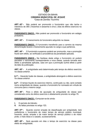 ESTADO DA BAHIA
CÂMARA MUNICIPAL DE JEQUIÉ
“Casa de Zenildo Tourinho
8
ART. 42º - Não poderá ser promovido o funcionário que não tenha o
interstício de 365 ( trezentos e sessenta e cinco ) dias de efetivo exercício na
classe.
PARÁGRAFO ÚNICO - Não poderá ser promovido o funcionário em estágio
probatório.
ART. 43º - O merecimento do funcionário adquirido na classe.
PARÁGRAFO ÚNICO - O funcionário transferido para a carreira da mesma
denominação levará o merecimento apurado no cargo a que pertencia.
ART. 44º - O funcionário suspenso poderá ser promovido, mas a promoção
ficará sem efeito, se verificada a procedência da penalidade aplicada.
PARÁGRAFO ÚNICO - Na hipótese deste artigo o funcionário só poderá
perceber o vencimento correspondente a nova classe, quando tornada sem
efeito a penalidade aplicada, caso em que a promoção surtirá efeito a partir
da data da publicação.
ART. 45º - A antigüidade será determinada pelo tempo de efetivo exercício
na classe anterior.
§ 1º - Havendo fusão de classes, a antigüidade abrangerá o efetivo exercício
na classe anterior.
§ 2º - O tempo líquido do exercício interino, continuado ou não, será contado
como antigüidade de classe, quando o funcionário for nomeado em virtude de
concurso para o mesmo cargo.
ART. 46º - Para o efeito de apuração de antiguidade de classe será
considerado como de efetivo exercício o afastamento previsto no artigo 79.
PARÁGRAFO ÚNICO - Computar-se-ão ainda:
I. O período de trânsito;
II. As faltas previstas no artigo 123.
ART. 47º - Quando ocorrer empate de classificação por antigüidade, terá
preferência o funcionário de maior tempo de serviço público municipal,
havendo, ainda, empate o de maior tempo de serviço público o de maior
prole, o mais idoso e o casado, sucessivamente.
ART. 48º - Será apurado em dias o tempo de exercício na classe para
efeito de antigüidade.
 