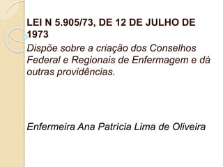LEI N 5.905/73, DE 12 DE JULHO DE
1973
Dispõe sobre a criação dos Conselhos
Federal e Regionais de Enfermagem e dá
outras providências.
Enfermeira Ana Patrícia Lima de Oliveira
 