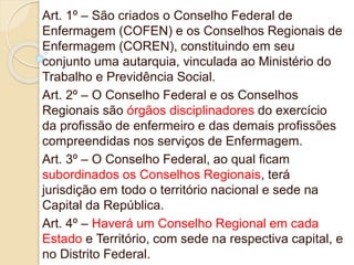 Art. 1º – São criados o Conselho Federal de
Enfermagem (COFEN) e os Conselhos Regionais de
Enfermagem (COREN), constituindo em seu
conjunto uma autarquia, vinculada ao Ministério do
Trabalho e Previdência Social.
Art. 2º – O Conselho Federal e os Conselhos
Regionais são órgãos disciplinadores do exercício
da profissão de enfermeiro e das demais profissões
compreendidas nos serviços de Enfermagem.
Art. 3º – O Conselho Federal, ao qual ficam
subordinados os Conselhos Regionais, terá
jurisdição em todo o território nacional e sede na
Capital da República.
Art. 4º – Haverá um Conselho Regional em cada
Estado e Território, com sede na respectiva capital, e
no Distrito Federal.
 