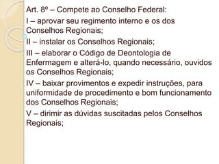 Art. 8º – Compete ao Conselho Federal:
I – aprovar seu regimento interno e os dos
Conselhos Regionais;
II – instalar os Conselhos Regionais;
III – elaborar o Código de Deontologia de
Enfermagem e alterá-lo, quando necessário, ouvidos
os Conselhos Regionais;
IV – baixar provimentos e expedir instruções, para
uniformidade de procedimento e bom funcionamento
dos Conselhos Regionais;
V – dirimir as dúvidas suscitadas pelos Conselhos
Regionais;
 