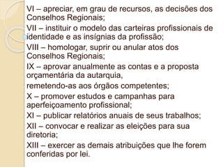 VI – apreciar, em grau de recursos, as decisões dos
Conselhos Regionais;
VII – instituir o modelo das carteiras profissionais de
identidade e as insígnias da profissão;
VIII – homologar, suprir ou anular atos dos
Conselhos Regionais;
IX – aprovar anualmente as contas e a proposta
orçamentária da autarquia,
remetendo-as aos órgãos competentes;
X – promover estudos e campanhas para
aperfeiçoamento profissional;
XI – publicar relatórios anuais de seus trabalhos;
XII – convocar e realizar as eleições para sua
diretoria;
XIII – exercer as demais atribuições que lhe forem
conferidas por lei.
 