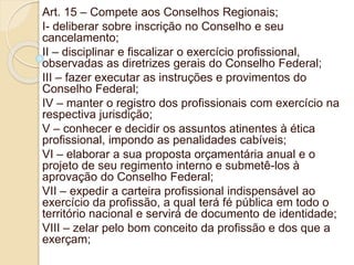 Art. 15 – Compete aos Conselhos Regionais;
I- deliberar sobre inscrição no Conselho e seu
cancelamento;
II – disciplinar e fiscalizar o exercício profissional,
observadas as diretrizes gerais do Conselho Federal;
III – fazer executar as instruções e provimentos do
Conselho Federal;
IV – manter o registro dos profissionais com exercício na
respectiva jurisdição;
V – conhecer e decidir os assuntos atinentes à ética
profissional, impondo as penalidades cabíveis;
VI – elaborar a sua proposta orçamentária anual e o
projeto de seu regimento interno e submetê-los à
aprovação do Conselho Federal;
VII – expedir a carteira profissional indispensável ao
exercício da profissão, a qual terá fé pública em todo o
território nacional e servirá de documento de identidade;
VIII – zelar pelo bom conceito da profissão e dos que a
exerçam;
 