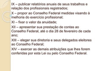 IX – publicar relatórios anuais de seus trabalhos e
relação dos profissionais registrados;
X – propor ao Conselho Federal medidas visando à
melhoria do exercício profissional;
XI – fixar o valor da anuidade;
XII – apresentar sua prestação de contas ao
Conselho Federal, até o dia 28 de fevereiro de cada
ano;
XIII – eleger sua diretoria e seus delegados eleitores
ao Conselho Federal;
XIV – exercer as demais atribuições que lhes forem
conferidas por esta Lei ou pelo Conselho Federal.
 