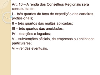 Art. 16 – A renda dos Conselhos Regionais será
constituída de:
I – três quartos da taxa de expedição das carteiras
profissionais;
II – três quartos das multas aplicadas;
III – três quartos das anuidades;
IV – doações e legados;
V – subvenções oficiais, de empresas ou entidades
particulares;
VI – rendas eventuais.
 