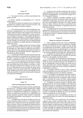 5108                                                        Diário da República, 1.ª série — N.º 172 — 5 de setembro de 2012

                         Artigo 18.º                               3 — O previsto nos números anteriores não exclui a
                    Excesso grave de faltas
                                                                responsabilização dos pais ou encarregados de educação
                                                                do aluno, designadamente, nos termos dos artigos 44.º e
  1 — Em cada ano letivo as faltas injustificadas não           45.º do presente Estatuto.
podem exceder:                                                     4 — Todas as situações, atividades, medidas ou suas
   a) 10 dias, seguidos ou interpolados, no 1.º ciclo do        consequências previstas no presente artigo são obriga-
ensino básico;                                                  toriamente comunicadas, pelo meio mais expedito, aos
   b) O dobro do número de tempos letivos semanais por          pais ou ao encarregado de educação ou ao aluno, quando
disciplina nos restantes ciclos ou níveis de ensino, sem        maior de idade, ao diretor de turma e ao professor tutor
prejuízo do disposto no número seguinte.                        do aluno, sempre que designado, e registadas no processo
                                                                individual do aluno.
                                                                   5 — A ultrapassagem do limite de faltas estabelecido no
    2 — Nas ofertas formativas profissionalmente qua-
                                                                regulamento interno da escola relativamente às atividades
lificantes, designadamente nos cursos profissionais, ou
                                                                de apoio ou complementares de inscrição ou de frequên-
noutras ofertas formativas que exigem níveis mínimos de
                                                                cia facultativa implica a imediata exclusão do aluno das
cumprimento da respetiva carga horária, o aluno encontra-
                                                                atividades em causa.
-se na situação de excesso de faltas quando ultrapassa os
limites de faltas justificadas e ou injustificadas daí decor-
                                                                                        Artigo 20.º
rentes, relativamente a cada disciplina, módulo, unidade ou
área de formação, nos termos previstos na regulamentação                    Medidas de recuperação e de integração
própria ou definidos, no quadro daquela, no regulamento
                                                                   1 — Para os alunos menores de 16 anos, independen-
interno da escola.
                                                                temente da modalidade de ensino frequentada, a violação
    3 — Quando for atingido metade dos limites de faltas
                                                                dos limites de faltas previstos no artigo 18.º pode obrigar
previstos nos números anteriores, os pais ou o encarregado
                                                                ao cumprimento de atividades, a definir pela escola, que
de educação ou o aluno maior de idade são convocados à
                                                                permitam recuperar atrasos na aprendizagem e ou a integra-
escola, pelo meio mais expedito, pelo diretor de turma ou
                                                                ção escolar e comunitária do aluno e pelas quais os alunos
pelo professor que desempenhe funções equiparadas ou
                                                                e os seus encarregados de educação são corresponsáveis.
pelo professor titular de turma.
                                                                   2 — O disposto no número anterior é aplicado em fun-
    4 — A notificação referida no número anterior tem como
                                                                ção da idade, da regulamentação específica do percurso
objetivo alertar para as consequências da violação do limite
                                                                formativo e da situação concreta do aluno.
de faltas e procurar encontrar uma solução que permita
                                                                   3 — As atividades de recuperação da aprendizagem,
garantir o cumprimento efetivo do dever de assiduidade.
                                                                quando a elas houver lugar, são decididas pelo professor
    5 — Caso se revele impraticável o referido nos números
                                                                titular da turma ou pelos professores das disciplinas em
anteriores, por motivos não imputáveis à escola, e sempre
                                                                que foi ultrapassado o limite de faltas, de acordo com as
que a gravidade especial da situação o justifique, a respe-
                                                                regras aprovadas pelo conselho pedagógico e previstas
tiva comissão de proteção de crianças e jovens em risco         no regulamento interno da escola, as quais privilegiarão a
deve ser informada do excesso de faltas do aluno menor          simplicidade e a eficácia.
de idade, assim como dos procedimentos e diligências até           4 — As medidas corretivas a que se refere o presente
então adotados pela escola e pelos encarregados de edu-         artigo são definidas nos termos dos artigos 26.º e 27.º, com
cação, procurando em conjunto soluções para ultrapassar         as especificidades previstas nos números seguintes.
a sua falta de assiduidade.                                        5 — As atividades de recuperação de atrasos na apren-
                                                                dizagem, que podem revestir forma oral, bem como as
                       SUBSECÇÃO II
                                                                medidas corretivas previstas no presente artigo ocorrem
              Ultrapassagem dos limites de faltas               após a verificação do excesso de faltas e apenas podem
                                                                ser aplicadas uma única vez no decurso de cada ano letivo.
                         Artigo 19.º                               6 — O disposto no número anterior é aplicado inde-
                                                                pendentemente do ano de escolaridade ou do número de
         Efeitos da ultrapassagem dos limites de faltas
                                                                disciplinas em que se verifique a ultrapassagem do limite
   1 — A ultrapassagem dos limites de faltas injustificadas     de faltas, cabendo à escola definir no seu regulamento in-
previstos no n.º 1 do artigo anterior constitui uma violação    terno o momento em que as atividades de recuperação são
dos deveres de frequência e assiduidade e obriga o aluno        realizadas, bem como as matérias a trabalhar nas mesmas,
faltoso ao cumprimento de medidas de recuperação e ou           as quais se confinarão às tratadas nas aulas cuja ausência
corretivas específicas, de acordo com o estabelecido nos        originou a situação de excesso de faltas.
artigos seguintes, podendo ainda conduzir à aplicação              7 — Sempre que cesse o incumprimento do dever de
de medidas disciplinares sancionatórias, nos termos do          assiduidade por parte do aluno são desconsideradas as
presente Estatuto.                                              faltas em excesso.
   2 — A ultrapassagem dos limites de faltas previstos nas         8 — Cessa o dever de cumprimento das atividades e
ofertas formativas a que se refere o n.º 2 do artigo anterior   medidas a que se refere o presente artigo, com as conse-
constitui uma violação dos deveres de frequência e assidui-     quências daí decorrentes para o aluno, de acordo com a sua
dade e tem para o aluno as consequências estabelecidas na       concreta situação, sempre que para o cômputo do número e
regulamentação específica da oferta formativa em causa e        limites de faltas nele previstos tenham sido determinantes
ou no regulamento interno da escola, sem prejuízo de outras     as faltas registadas na sequência da aplicação de medida
medidas expressamente previstas no presente Estatuto para       corretiva de ordem de saída da sala de aula ou disciplinar
as referidas modalidades formativas.                            sancionatória de suspensão.
 