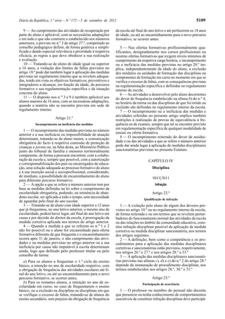 Diário da República, 1.ª série — N.º 172 — 5 de setembro de 2012                                                       5109

   9 — Ao cumprimento das atividades de recuperação por         da escola até final do ano letivo e até perfazerem os 18 anos
parte do aluno é aplicável, com as necessárias adaptações       de idade, ou até ao encaminhamento para o novo percurso
e em tudo o que não contrarie o estabelecido nos números        formativo, se ocorrer antes.
anteriores, o previsto no n.º 2 do artigo 27.º, competindo ao
conselho pedagógico definir, de forma genérica e simpli-            5 — Nas ofertas formativas profissionalmente qua-
ficada e dando especial relevância e prioridade à respetiva     lificantes, designadamente nos cursos profissionais ou
eficácia, as regras a que deve obedecer a sua realização        noutras ofertas formativas que exigem níveis mínimos de
e avaliação.                                                    cumprimento da respetiva carga horária, o incumprimento
   10 — Tratando-se de aluno de idade igual ou superior         ou a ineficácia das medidas previstas no artigo 20.º im-
a 16 anos, a violação dos limites de faltas previstos no        plica, independentemente da idade do aluno, a exclusão
artigo 18.º pode dar também lugar à aplicação das medidas       dos módulos ou unidades de formação das disciplinas ou
previstas no regulamento interno que se revelem adequa-         componentes de formação em curso no momento em que se
das, tendo em vista os objetivos formativos, preventivos e      verifica o excesso de faltas, com as consequências previstas
integradores a alcançar, em função da idade, do percurso        na regulamentação específica e definidas no regulamento
formativo e sua regulamentação específica e da situação         interno da escola.
concreta do aluno.                                                  6 — As atividades a desenvolver pelo aluno decorrentes
   11 — O disposto nos n.os 3 a 9 é também aplicável aos        do dever de frequência estabelecido na alínea b) do n.º 4,
alunos maiores de 16 anos, com as necessárias adaptações,       no horário da turma ou das disciplinas de que foi retido ou
quando a matéria não se encontre prevista em sede de            excluído são definidas no regulamento interno da escola.
regulamento interno.                                                7 — O incumprimento ou a ineficácia das medidas e
                                                                atividades referidas no presente artigo implica também
                        Artigo 21.º                             restrições à realização de provas de equivalência à fre-
           Incumprimento ou ineficácia das medidas              quência ou de exames, sempre que tal se encontre previsto
                                                                em regulamentação específica de qualquer modalidade de
   1 — O incumprimento das medidas previstas no número
anterior e a sua ineficácia ou impossibilidade de atuação       ensino ou oferta formativa.
determinam, tratando-se de aluno menor, a comunicação               8 — O incumprimento reiterado do dever de assidui-
obrigatória do facto à respetiva comissão de proteção de        dade e ou das atividades a que se refere o número anterior
crianças e jovens ou, na falta desta, ao Ministério Público     pode dar ainda lugar à aplicação de medidas disciplinares
junto do tribunal de família e menores territorialmente         sancionatórias previstas no presente Estatuto.
competente, de forma a procurar encontrar, com a colabo-
ração da escola e, sempre que possível, com a autorização                             CAPÍTULO IV
e corresponsabilização dos pais ou encarregados de educa-
ção, uma solução adequada ao processo formativo do aluno                                 Disciplina
e à sua inserção social e socioprofissional, considerando,
de imediato, a possibilidade de encaminhamento do aluno                                  SECÇÃO I
para diferente percurso formativo.
   2 — A opção a que se refere o número anterior tem por                                   Infração
base as medidas definidas na lei sobre o cumprimento da
escolaridade obrigatória, podendo, na iminência de aban-                                Artigo 22.º
dono escolar, ser aplicada a todo o tempo, sem necessidade
                                                                                   Qualificação de infração
de aguardar pelo final do ano escolar.
   3 — Tratando-se de aluno com idade superior a 12 anos           1 — A violação pelo aluno de algum dos deveres pre-
que já frequentou, no ano letivo anterior, o mesmo ano de       vistos no artigo 10.º ou no regulamento interno da escola,
escolaridade, poderá haver lugar, até final do ano letivo em    de forma reiterada e ou em termos que se revelem pertur-
causa e por decisão do diretor da escola, à prorrogação da      badores do funcionamento normal das atividades da escola
medida corretiva aplicada nos termos do artigo anterior.        ou das relações no âmbito da comunidade educativa, cons-
   4 — Quando a medida a que se referem os n.os 1 e 2           titui infração disciplinar passível da aplicação de medida
não for possível ou o aluno for encaminhado para oferta         corretiva ou medida disciplinar sancionatória, nos termos
formativa diferente da que frequenta e o encaminhamento         dos artigos seguintes.
ocorra após 31 de janeiro, o não cumprimento das ativi-            2 — A definição, bem como a competência e os pro-
dades e ou medidas previstas no artigo anterior ou a sua        cedimentos para a aplicação das medidas disciplinares
ineficácia por causa não imputável à escola determinam          corretivas e sancionatórias estão previstos, respetivamente,
ainda, logo que definido pelo professor titular ou pelo         nos artigos 26.º e 27.º e nos artigos 28.º a 33.º
conselho de turma:                                                 3 — A aplicação das medidas disciplinares sancionató-
   a) Para os alunos a frequentar o 1.º ciclo do ensino         rias previstas nas alíneas c), d) e e) do n.º 2 do artigo 28.º
básico, a retenção no ano de escolaridade respetivo, com        depende da instauração de procedimento disciplinar, nos
a obrigação de frequência das atividades escolares até fi-      termos estabelecidos nos artigos 28.º, 30.º e 31.º
nal do ano letivo, ou até ao encaminhamento para o novo
percurso formativo, se ocorrer antes;                                                   Artigo 23.º
   b) Para os restantes alunos, a retenção no ano de es-                          Participação de ocorrência
colaridade em curso, no caso de frequentarem o ensino
básico, ou a exclusão na disciplina ou disciplinas em que          1 — O professor ou membro do pessoal não docente
se verifique o excesso de faltas, tratando-se de alunos do      que presencie ou tenha conhecimento de comportamentos
ensino secundário, sem prejuízo da obrigação de frequência      suscetíveis de constituir infração disciplinar deve participá-
 
