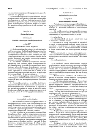 5110                                                          Diário da República, 1.ª série — N.º 172 — 5 de setembro de 2012

-los imediatamente ao diretor do agrupamento de escolas                                   SUBSECÇÃO II
ou escola não agrupada.                                                           Medidas disciplinares corretivas
   2 — O aluno que presencie comportamentos suscetí-
veis de constituir infração disciplinar deve comunicá-los                                  Artigo 26.º
imediatamente ao professor titular de turma, ao diretor
de turma ou equivalente, o qual, no caso de os considerar                         Medidas disciplinares corretivas
graves ou muito graves, os participa, no prazo de um dia             1 — As medidas corretivas prosseguem finalidades pe-
útil, ao diretor do agrupamento de escolas ou escola não          dagógicas, dissuasoras e de integração, nos termos do n.º 1
agrupada.                                                         do artigo 24.º, assumindo uma natureza eminentemente
                                                                  preventiva.
                          SECÇÃO II                                  2 — São medidas corretivas, sem prejuízo de outras que,
                                                                  obedecendo ao disposto no número anterior, venham a estar
                     Medidas disciplinares                        contempladas no regulamento interno da escola:

                         SUBSECÇÃO I
                                                                     a) A advertência;
                                                                     b) A ordem de saída da sala de aula e demais locais onde
       Finalidades e determinação das medidas disciplinares       se desenvolva o trabalho escolar;
                                                                     c) A realização de tarefas e atividades de integração
                          Artigo 24.º                             na escola ou na comunidade, podendo para o efeito ser
              Finalidades das medidas disciplinares               aumentado o período diário e ou semanal de permanência
                                                                  obrigatória do aluno na escola ou no local onde decorram
   1 — Todas as medidas disciplinares corretivas e sancio-        as tarefas ou atividades, nos termos previstos no artigo
natórias prosseguem finalidades pedagógicas, preventivas,         seguinte;
dissuasoras e de integração, visando, de forma sustentada,           d) O condicionamento no acesso a certos espaços esco-
o cumprimento dos deveres do aluno, o respeito pela auto-         lares ou na utilização de certos materiais e equipamentos,
ridade dos professores no exercício da sua atividade profis-      sem prejuízo dos que se encontrem afetos a atividades
sional e dos demais funcionários, bem como a segurança            letivas;
de toda a comunidade educativa.                                      e) A mudança de turma.
   2 — As medidas corretivas e disciplinares sanciona-
tórias visam ainda garantir o normal prosseguimento das              3 — A advertência consiste numa chamada verbal de
atividades da escola, a correção do comportamento pertur-         atenção ao aluno, perante um comportamento perturbador
bador e o reforço da formação cívica do aluno, com vista          do funcionamento normal das atividades escolares ou das
ao desenvolvimento equilibrado da sua personalidade,              relações entre os presentes no local onde elas decorrem,
da sua capacidade de se relacionar com os outros, da sua          com vista a alertá-lo para que deve evitar tal tipo de conduta
plena integração na comunidade educativa, do seu sentido          e a responsabilizá-lo pelo cumprimento dos seus deveres
de responsabilidade e da sua aprendizagem.                        como aluno.
   3 — As medidas disciplinares sancionatórias, tendo em             4 — Na sala de aula a advertência é da exclusiva com-
conta a especial relevância do dever violado e a gravidade        petência do professor, cabendo, fora dela, a qualquer pro-
da infração praticada, prosseguem igualmente finalidades          fessor ou membro do pessoal não docente.
punitivas.                                                           5 — A ordem de saída da sala de aula e demais locais
   4 — As medidas corretivas e as medidas disciplinares           onde se desenvolva o trabalho escolar é da exclusiva com-
sancionatórias devem ser aplicadas em coerência com as            petência do professor respetivo e implica a marcação de
necessidades educativas do aluno e com os objetivos da            falta injustificada ao aluno e a permanência do aluno na
sua educação e formação, no âmbito do desenvolvimento             escola.
do plano de trabalho da turma e do projeto educativo da              6 — O regulamento interno da escola definirá o tipo de
escola, nos termos do respetivo regulamento interno.              tarefas a executar pelo aluno, sempre que lhe seja aplicada
                                                                  a medida corretiva prevista no número anterior.
                                                                     7 — A aplicação no decurso do mesmo ano letivo e ao
                          Artigo 25.º                             mesmo aluno da medida corretiva de ordem de saída da
              Determinação da medida disciplinar                  sala de aula pela terceira vez, por parte do mesmo profes-
                                                                  sor, ou pela quinta vez, independentemente do professor
   1 — Na determinação da medida disciplinar corretiva ou         que a aplicou, implica a análise da situação em conselho
sancionatória a aplicar deve ter-se em consideração a gra-        de turma, tendo em vista a identificação das causas e a
vidade do incumprimento do dever, as circunstâncias ate-          pertinência da proposta de aplicação de outras medidas
nuantes e agravantes apuradas em que esse incumprimento           disciplinares corretivas ou sancionatórias, nos termos do
se verificou, o grau de culpa do aluno, a sua maturidade e        presente Estatuto.
demais condições pessoais, familiares e sociais.                     8 — A aplicação das medidas corretivas previstas nas
   2 — São circunstâncias atenuantes da responsabilidade          alíneas c), d) e e) do n.º 2 é da competência do diretor do
disciplinar do aluno o seu bom comportamento anterior, o          agrupamento de escolas ou escola não agrupada que, para
seu aproveitamento escolar e o seu reconhecimento com             o efeito, procede sempre à audição do diretor de turma ou
arrependimento da natureza ilícita da sua conduta.                do professor titular da turma a que o aluno pertença, bem
   3 — São circunstâncias agravantes da responsabilidade          como do professor tutor ou da equipa multidisciplinar,
do aluno a premeditação, o conluio, a gravidade do dano           caso existam.
provocado a terceiros e a acumulação de infrações disci-             9 — Compete à escola, no âmbito do respetivo regula-
plinares e a reincidência nelas, em especial se no decurso        mento interno, identificar as atividades, local e período de
do mesmo ano letivo.                                              tempo durante o qual as mesmas ocorrem e, bem assim,
 