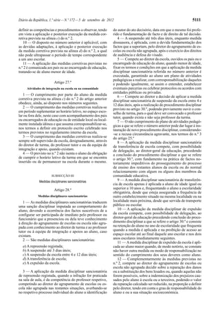 Diário da República, 1.ª série — N.º 172 — 5 de setembro de 2012                                                     5111

definir as competências e procedimentos a observar, tendo      do autor do ato decisório, data em que o mesmo foi profe-
em vista a aplicação e posterior execução da medida cor-       rido e fundamentação de facto e de direito de tal decisão.
retiva prevista na alínea c) do n.º 2.                            4 — A suspensão até três dias úteis, enquanto medida
   10 — O disposto no número anterior é aplicável, com         dissuasora, é aplicada, com a devida fundamentação dos
as devidas adaptações, à aplicação e posterior execução        factos que a suportam, pelo diretor do agrupamento de es-
da medida corretiva prevista na alínea d) do n.º 2, a qual     colas ou escola não agrupada, após o exercício dos direitos
não pode ultrapassar o período de tempo correspondente         de audiência e defesa do visado.
a um ano escolar.                                                 5 — Compete ao diretor da escola, ouvidos os pais ou o
   11 — A aplicação das medidas corretivas previstas no        encarregado de educação do aluno, quando menor de idade,
n.º 2 é comunicada aos pais ou ao encarregado de educação,     fixar os termos e condições em que a aplicação da medida
tratando-se de aluno menor de idade.                           disciplinar sancionatória referida no número anterior é
                                                               executada, garantindo ao aluno um plano de atividades
                                                               pedagógicas a realizar, com corresponsabilização daqueles
                        Artigo 27.º                            e podendo igualmente, se assim o entender, estabelecer
     Atividades de integração na escola ou na comunidade       eventuais parcerias ou celebrar protocolos ou acordos com
                                                               entidades públicas ou privadas.
   1 — O cumprimento por parte do aluno da medida                 6 — Compete ao diretor a decisão de aplicar a medida
corretiva prevista na alínea c) do n.º 2 do artigo anterior    disciplinar sancionatória de suspensão da escola entre 4 e
obedece, ainda, ao disposto nos números seguintes.             12 dias úteis, após a realização do procedimento disciplinar
   2 — O cumprimento das medidas corretivas realiza-se         previsto no artigo 30.º, podendo previamente ouvir o con-
em período suplementar ao horário letivo, no espaço esco-      selho de turma, para o qual deve ser convocado o professor
lar ou fora dele, neste caso com acompanhamento dos pais       tutor, quando exista e não seja professor da turma.
ou encarregados de educação ou de entidade local ou local-        7 — O não cumprimento do plano de atividades pedagó-
mente instalada idónea e que assuma corresponsabilizar-se,     gicas a que se refere o número anterior pode dar lugar à ins-
nos termos a definir em protocolo escrito celebrado nos        tauração de novo procedimento disciplinar, considerando-
termos previstos no regulamento interno da escola.             -se a recusa circunstância agravante, nos termos do n.º 3
   3 — O cumprimento das medidas corretivas realiza-se         do artigo 25.º
sempre sob supervisão da escola, designadamente, através          8 — A aplicação da medida disciplinar sancionatória
do diretor de turma, do professor tutor e ou da equipa de      de transferência de escola compete, com possibilidade
integração e apoio, quando existam.                            de delegação, ao diretor-geral da educação, precedendo
   4 — O previsto no n.º 2 não isenta o aluno da obrigação     a conclusão do procedimento disciplinar a que se refere
de cumprir o horário letivo da turma em que se encontra        o artigo 30.º, com fundamento na prática de factos no-
inserido ou de permanecer na escola durante o mesmo.           toriamente impeditivos do prosseguimento do processo
                                                               de ensino dos restantes alunos da escola ou do normal
                                                               relacionamento com algum ou alguns dos membros da
                      SUBSECÇÃO III                            comunidade educativa.
             Medidas disciplinares sancionatórias                 9 — A medida disciplinar sancionatória de transferên-
                                                               cia de escola apenas é aplicada a aluno de idade igual ou
                        Artigo 28.º                            superior a 10 anos e, frequentando o aluno a escolaridade
                                                               obrigatória, desde que esteja assegurada a frequência de
             Medidas disciplinares sancionatórias              outro estabelecimento situado na mesma localidade ou na
   1 — As medidas disciplinares sancionatórias traduzem        localidade mais próxima, desde que servida de transporte
uma sanção disciplinar imputada ao comportamento do            público ou escolar.
aluno, devendo a ocorrência dos factos suscetíveis de a           10 — A aplicação da medida disciplinar de expulsão
configurar ser participada de imediato pelo professor ou       da escola compete, com possibilidade de delegação, ao
funcionário que a presenciou ou dela teve conhecimento         diretor-geral da educação precedendo conclusão do proce-
à direção do agrupamento de escolas ou escola não agru-        dimento disciplinar a que se refere o artigo 30.º e consiste
pada com conhecimento ao diretor de turma e ao professor       na retenção do aluno no ano de escolaridade que frequenta
tutor ou à equipa de integração e apoios ao aluno, caso        quando a medida é aplicada e na proibição de acesso ao
existam.                                                       espaço escolar até ao final daquele ano escolar e nos dois
   2 — São medidas disciplinares sancionatórias:               anos escolares imediatamente seguintes.
                                                                  11 — A medida disciplinar de expulsão da escola é apli-
  a) A repreensão registada;                                   cada ao aluno maior quando, de modo notório, se constate
  b) A suspensão até 3 dias úteis;                             não haver outra medida ou modo de responsabilização no
  c) A suspensão da escola entre 4 e 12 dias úteis;            sentido do cumprimento dos seus deveres como aluno.
  d) A transferência de escola;                                   12 — Complementarmente às medidas previstas no
  e) A expulsão da escola.                                     n.º 2, compete ao diretor do agrupamento de escolas ou
                                                               escola não agrupada decidir sobre a reparação dos danos
   3 — A aplicação da medida disciplinar sancionatória         ou a substituição dos bens lesados ou, quando aquelas não
de repreensão registada, quando a infração for praticada       forem possíveis, sobre a indemnização dos prejuízos cau-
na sala de aula, é da competência do professor respetivo,      sados pelo aluno à escola ou a terceiros, podendo o valor
competindo ao diretor do agrupamento de escolas ou es-         da reparação calculado ser reduzido, na proporção a definir
cola não agrupada nas restantes situações, averbando-se        pelo diretor, tendo em conta o grau de responsabilidade do
no respetivo processo individual do aluno a identificação      aluno e ou a sua situação socioeconómica.
 
