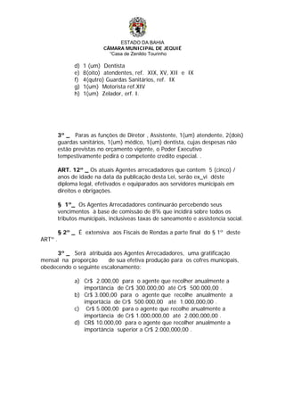ESTADO DA BAHIA
CÂMARA MUNICIPAL DE JEQUIÉ
“Casa de Zenildo Tourinho
d) 1 (um) Dentista
e) 8(oito) atendentes, ref. XIX, XV, XII e IX
f) 4(qutro) Guardas Sanitários, ref. IX
g) 1(um) Motorista ref.XIV
h) 1(um) Zelador, erf. I.
3º _ Paras as funções de Diretor , Assistente, 1(um) atendente, 2(dois)
guardas sanitários, 1(um) médico, 1(um) dentista, cujas despesas não
estão previstas no orçamento vigente, o Poder Executivo
tempestivamente pedirá o competente credito especial. .
ART. 12º _ Os atuais Agentes arrecadadores que contem 5 (cinco) /
anos de idade na data da publicação desta Lei, serão ex_vi dêste
diploma legal, efetivados e equiparados aos servidores municipais em
direitos e obrigações.
§ 1º_ Os Agentes Arrecadadores continuarão percebendo seus
vencimentos à base de comissão de 8% que incidirá sobre todos os
tributos municipais, inclusiveas taxas de saneamento e assistencia social.
§ 2º _ É extensiva aos Fiscais de Rendas a parte final do § 1º deste
ARTº .
3º _ Será atribuida aos Agentes Arrecadadores, uma gratificação
mensal na proporção de sua efetiva produção para os cofres municípais,
obedecendo o seguinte escalonamento:
a) Cr$ 2.000,00 para o agente que recolher anualmente a
importância de Cr$ 300.000,00 até Cr$ 500.000,00 .
b) Cr$ 3.000,00 para o agente que recolhe anualmente a
importâcia de Cr$ 500.000,00 até 1.000,000,00 .
c) Cr$ 5.000,00 para o agente que recolhe anualmente a
importância de Cr$ 1.000,000,00 até 2.000,000,00 .
d) CR$ 10.000,00 para o agente que recolher anualmente a
importância superior a Cr$ 2.000,000,00 .
 