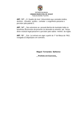ESTADO DA BAHIA
CÂMARA MUNICIPAL DE JEQUIÉ
“Casa de Zenildo Tourinho
ART. 13º _ O Quadro do nível Universitário que constado médico,
dentista , consultor juridico , contador e engenheiro passarão a
perceber pelo padrão Z.
ART. 14º _ São extensivos ao pessoal diarista do município todos os
benefícios decorrentes da presente Lei devendo os mesmos por forças
dêste estatuto legal passarem a perceber pelo salário minimo da regiào.
ART. 15º _ Esta Lei entrará em vigor a partir de 1º de Março de 1963,
revogada as disposições em contrário.
Miguel Fernandes Bahiense
_ Prefeito em Exercício_
 