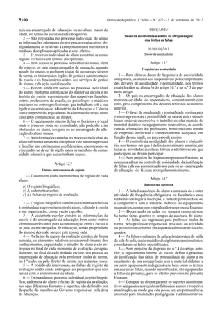 5106                                                       Diário da República, 1.ª série — N.º 172 — 5 de setembro de 2012

pais ou encarregado de educação ou ao aluno maior de                                   SECÇÃO IV
idade, no termo da escolaridade obrigatória.
                                                                      Dever de assiduidade e efeitos da ultrapassagem
   2 — São registadas no processo individual do aluno                               dos limites de faltas
as informações relevantes do seu percurso educativo, de-
signadamente as relativas a comportamentos meritórios e
                                                                                      SUBSECÇÃO I
medidas disciplinares aplicadas e seus efeitos.
   3 — O processo individual do aluno constitui-se como                             Dever de assiduidade
registo exclusivo em termos disciplinares.
   4 — Têm acesso ao processo individual do aluno, além                                 Artigo 13.º
do próprio, os pais ou encarregados de educação, quando                           Frequência e assiduidade
aquele for menor, o professor titular da turma ou o diretor
de turma, os titulares dos órgãos de gestão e administração       1 — Para além do dever de frequência da escolaridade
da escola e os funcionários afetos aos serviços de gestão      obrigatória, os alunos são responsáveis pelo cumprimento
de alunos e da ação social escolar.                            dos deveres de assiduidade e pontualidade, nos termos
   5 — Podem ainda ter acesso ao processo individual           estabelecidos na alínea b) do artigo 10.º e no n.º 3 do pre-
do aluno, mediante autorização do diretor da escola e no       sente artigo.
âmbito do estrito cumprimento das respetivas funções,             2 — Os pais ou encarregados de educação dos alunos
outros professores da escola, os psicólogos e médicos          menores de idade são responsáveis, conjuntamente com
escolares ou outros profissionais que trabalhem sob a sua      estes, pelo cumprimento dos deveres referidos no número
égide e os serviços do Ministério da Educação e Ciência        anterior.
com competências reguladoras do sistema educativo, neste          3 — O dever de assiduidade e pontualidade implica para
caso após comunicação ao diretor.                              o aluno a presença e a pontualidade na sala de aula e demais
   6 — O regulamento interno define os horários e o local      locais onde se desenvolva o trabalho escolar munido do
onde o processo pode ser consultado, não podendo criar         material didático ou equipamento necessários, de acordo
obstáculos ao aluno, aos pais ou ao encarregado de edu-        com as orientações dos professores, bem como uma atitude
cação do aluno menor.                                          de empenho intelectual e comportamental adequada, em
   7 — As informações contidas no processo individual do       função da sua idade, ao processo de ensino.
aluno referentes a matéria disciplinar e de natureza pessoal      4 — O controlo da assiduidade dos alunos é obrigató-
e familiar são estritamente confidenciais, encontrando-se      rio, nos termos em que é definida no número anterior, em
vinculados ao dever de sigilo todos os membros da comu-        todas as atividades escolares letivas e não letivas em que
nidade educativa que a elas tenham acesso.                     participem ou devam participar.
                                                                  5 — Sem prejuízo do disposto no presente Estatuto, as
                        Artigo 12.º                            normas a adotar no controlo de assiduidade, da justificação
                                                               de faltas e da sua comunicação aos pais ou ao encarregado
               Outros instrumentos de registo                  de educação são fixadas no regulamento interno.
   1 — Constituem ainda instrumentos de registo de cada
aluno:                                                                                  Artigo 14.º
                                                                                    Faltas e sua natureza
  a) O registo biográfico;
  b) A caderneta escolar;                                         1 — A falta é a ausência do aluno a uma aula ou a outra
  c) As fichas de registo da avaliação.                        atividade de frequência obrigatória ou facultativa caso
                                                               tenha havido lugar a inscrição, a falta de pontualidade ou
   2 — O registo biográfico contém os elementos relativos      a comparência sem o material didático ou equipamento
à assiduidade e aproveitamento do aluno, cabendo à escola      necessários, nos termos estabelecidos no presente Estatuto.
a sua organização, conservação e gestão.                          2 — Decorrendo as aulas em tempos consecutivos,
   3 — A caderneta escolar contém as informações da            há tantas faltas quantos os tempos de ausência do aluno.
escola e do encarregado de educação, bem como outros              3 — As faltas são registadas pelo professor titular de
elementos relevantes para a comunicação entre a escola e       turma, pelo professor responsável pela aula ou atividade
os pais ou encarregados de educação, sendo propriedade         ou pelo diretor de turma em suportes administrativos ade-
do aluno e devendo ser por este conservada.                    quados.
   4 — As fichas de registo da avaliação contêm, de forma         4 — As faltas resultantes da aplicação da ordem de saída
sumária, os elementos relativos ao desenvolvimento dos         da sala de aula, ou de medidas disciplinares sancionatórias,
conhecimentos, capacidades e atitudes do aluno e são en-       consideram-se faltas injustificadas.
tregues no final de cada momento de avaliação, designa-           5 — Sem prejuízo do disposto no n.º 4 do artigo ante-
damente, no final de cada período escolar, aos pais ou ao      rior, o regulamento interno da escola define o processo
encarregado de educação pelo professor titular da turma,       de justificação das faltas de pontualidade do aluno e ou
no 1.º ciclo, ou pelo diretor de turma, nos restantes casos.   resultantes da sua comparência sem o material didático e
   5 — A pedido do interessado, as fichas de registo de        ou outro equipamento indispensáveis, bem como os termos
avaliação serão ainda entregues ao progenitor que não          em que essas faltas, quando injustificadas, são equiparadas
resida com o aluno menor de idade.                             a faltas de presença, para os efeitos previstos no presente
   6 — Os modelos do processo individual, registo biográ-      Estatuto.
fico, caderneta do aluno e fichas de registo da avaliação,        6 — Compete ao diretor garantir os suportes administra-
nos seus diferentes formatos e suportes, são definidos por     tivos adequados ao registo de faltas dos alunos e respetiva
despacho do membro do Governo responsável pela área            atualização, de modo que este possa ser, em permanência,
da educação.                                                   utilizado para finalidades pedagógicas e administrativas.
 