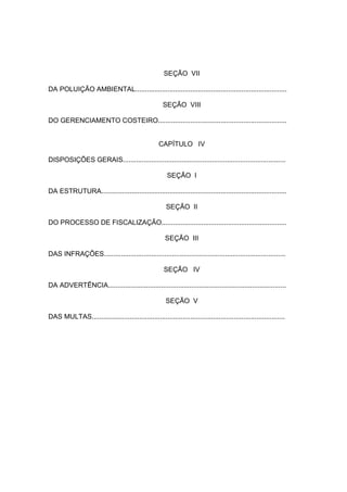 SEÇÃO VII

DA POLUIÇÃO AMBIENTAL................................................................................

                                                      SEÇÃO VIII

DO GERENCIAMENTO COSTEIRO....................................................................


                                                    CAPÍTULO IV

DISPOSIÇÕES GERAIS......................................................................................

                                                        SEÇÃO I

DA ESTRUTURA..................................................................................................

                                                       SEÇÃO II

DO PROCESSO DE FISCALIZAÇÃO..................................................................

                                                       SEÇÃO III

DAS INFRAÇÕES................................................................................................

                                                      SEÇÃO IV

DA ADVERTÊNCIA..............................................................................................

                                                       SEÇÃO V

DAS MULTAS......................................................................................................
 