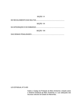 SEÇÃO VI

DE RECOLHIMENTO DAS MULTAS...................................................................

                                                SEÇÃO VII

DA INTEGRAÇÃO E DO EMBARGO...................................................................

                                               SEÇÃO VIII

DAS DEMAIS PENALIDADES.............................................................................




LEI ESTADUAL Nº 5.405

                              Institui o Código de Proteção de Meio Ambiente e dispõe sobre
                              o Sistema Estadual de Meio Ambiente e o uso adequado dos
                              recursos naturais do Estado do Maranhão.
 