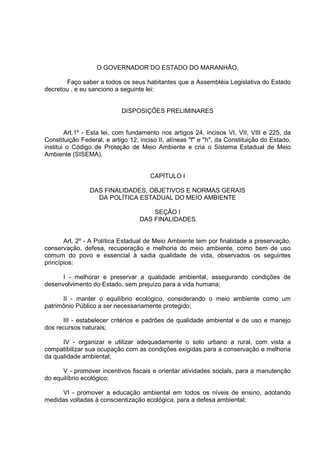 O GOVERNADOR DO ESTADO DO MARANHÃO,

       Faço saber a todos os seus habitantes que a Assembléia Legislativa do Estado
decretou , e eu sanciono a seguinte lei:


                            DISPOSIÇÕES PRELIMINARES


        Art.1º - Esta lei, com fundamento nos artigos 24, incisos VI, VII, VIII e 225, da
Constituição Federal, e artigo 12, inciso II, alíneas "f" e "h", da Constituição do Estado,
institui o Código de Proteção de Meio Ambiente e cria o Sistema Estadual de Meio
Ambiente (SISEMA).


                                       CAPÍTULO I

                DAS FINALIDADES, OBJETIVOS E NORMAS GERAIS
                  DA POLÍTICA ESTADUAL DO MEIO AMBIENTE

                                       SEÇÃO I
                                   DAS FINALIDADES


       Art. 2º - A Política Estadual de Meio Ambiente tem por finalidade a preservação,
conservação, defesa, recuperação e melhoria do meio ambiente, como bem de uso
comum do povo e essencial à sadia qualidade de vida, observados os seguintes
princípios:

      I - melhorar e preservar a qualidade ambiental, assegurando condições de
desenvolvimento do Estado, sem prejuízo para a vida humana;

      II - manter o equilíbrio ecológico, considerando o meio ambiente como um
patrimônio Público a ser necessariamente protegido;

      III - estabelecer critérios e padrões de qualidade ambiental e de uso e manejo
dos recursos naturais;

      IV - organizar e utilizar adequadamente o solo urbano a rural, com vista a
compatibilizar sua ocupação com as condições exigidas para a conservação e melhoria
da qualidade ambiental;

      V - promover incentivos fiscais e orientar atividades soclals, para a manutenção
do equilíbrio ecológico;

      VI - promover a educação ambiental em todos os níveis de ensino, adotando
medidas voltadas à conscientização ecológica, para a defesa ambiental;
 