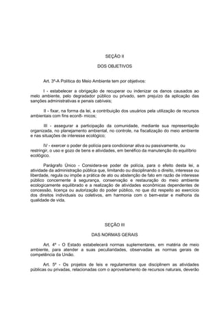 SEÇÃO II

                                   DOS OBJETIVOS


      Art. 3º-A Política do Meio Ambiente tem por objetivos:

      I - estabelecer a obrigação de recuperar ou indenizar os danos causados ao
melo ambiente, pelo degradador público ou privado, sem prejuízo da aplicação das
sanções administrativas e penais cabíveis;

      II - fixar, na forma da lei, a contribuição dos usuários pela utilização de recursos
ambientais com fins econ8- micos;

       III - assegurar a participação da comunidade, mediante sua representação
organizada, no planejamento ambiental, no controle, na fiscalização do meio ambiente
e nas situações de interesse ecológico;

       IV - exercer o poder de polícia para condicionar ativa ou passivamente, ou
restringir, o uso e gozo de bens e atividades, em benéfico da manutenção do equilíbrio
ecológico.

       Parágrafo Único - Considera-se poder de polícia, para o efeito desta lei, a
atividade da administração pública que, limitando ou disciplinando o direito, interesse ou
liberdade, regula ou impõe a prática de ato ou abstenção de fato em razão de interesse
público concernente à segurança, conservação e restauração do meio ambiente
ecologicamente equilibrado e a realização de atividades econômicas dependentes de
concessão, licença ou autorização do poder público, no que diz respeito ao exercício
dos direitos individuais ou coletivos, em harmonia com o bem-estar e melhoria da
qualidade de vida.




                                       SEÇÃO III

                                DAS NORMAS GERAIS

      Art. 4º - O Estado estabelecerá normas suplementares, em matéria de meio
ambiente, para atender a suas peculiaridades, observadas as normas gerais de
competência da União.

       Art. 5º - Os projetos de leis e regulamentos que disciplinem as atividades
públicas ou privadas, relacionadas com o aproveitamento de recursos naturais, deverão
 