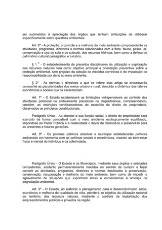 ser submetidos à apreciação dos órgãos que tenham atribuições de deliberar
especificamente sobre questões ambientais.

       Art. 6º - A proteção, o controle e a melhoria do meio ambiente compreenderão as
atividades, programas, diretrizes e normas relacionadas com a flora, fauna, pesca, ar,
conservação e uso do solo e do subsolo, dos recursos hídricos, bem como a defesa do
patrimônio cultural paisagístico e turístico.

      § 1 º - O estabelecimento de preceitos disciplinares da utilização e exploração
dos recursos naturais terá como objetivo principal a orientação preventiva sobre a
proteção ambiental, sem prejuízo da adoção de medidas corretivas e de imputação de
responsabilidade por dano ao meio ambiente.

      § 2º - As normas e diretrizes a que se refere este artigo se processarão
consoante as peculiaridades dos meios urbano e rural, atendida a dinâmica dos fatores
econômicos e sociais que os caracterizam.

       Art. 7º - O Estado estabelecerá as limitações indispensáveis ao controle das
atividades potencial ou efetivamente poluidoras ou degradadoras, compreendendo,
também, as restrições condicionadoras do exercício do direito de propriedade,
observados os princípios constitucionais.

       Parágrafo Único - Ao atender a sua função social, o direito de propriedade será
exercido de forma compatível com o meio ambiente ecologicamente equilibrado,
impondose ao Poder Público e à coletividade o dever de defendê-lo e preservá-lo para
as presentes e futuras gerações.

        Art. 8º - Os poderes públicos estadual e municipal estabelecerão políticas
ambientais em harmonia com as políticas sociais e econômicas, visando ao bem-estar
físico e mental do indivíduo e da coletividade.




      Parágrafo Único - O Estado e os Municípios, mediante seus órgãos e entidades
competentes, adotarão permanentemente medidas no sentido de cumprir e fazer
cumprir as atividades, programas, diretrizes e normas destinados à preservação,
conservação, recuperação e melhoria do meio ambiente, bem como de impedir o
agravamento de situações que exponham áreas e ecossistemas à ameaça de
degradação ambiental.

      Art. 9º - O Estado, ao elaborar o planejamento para o desenvolvimento sócio-
econômico e melhoria da qualidade de vida, atenderá ao objetivo da utilização racional
do território, dos recursos naturais, mediante o controle da implantação dos
empreendimentos públicos e privados na região.
 