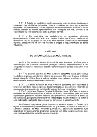 § 1 º - O Estado, ao estabelecer diretrizes gerais e regionais para a localização e
integração das atividades industriais, deverá considerar os aspectos ambientais
envolvidos, em consonância com os objetivos de desenvolvimento econômico social,
visando atender ao melhor aproveitamento das condições naturais, urbanas e de
organização especial essenciais à sadia qualidade de vida.

        § 2º - Os municípios, ao estabelecerem as respectivas diretrizes
desenvolvimento urbano, atenderão aos critérios fixados pelo Estado, mediante lei,
relativos ao uso e à ocupação do solo, e ao meio ambiente urbano e rural de interesse
regional, especialmente no que diz respeito à criação e regulamentação de zonas
industriais.


                                      CAPÍTULO II

                    DO SISTEMA ESTADUAL DE MEIO AMBIENTE


      Art.10 - Fica criado o Sistema Estadual de Meio Ambiente (SISEMA) para a
administração da qualidade ambiental, proteção, controle, desenvolvimento e uso
adequado dos recursos naturais do Estado e concretização da política estadual do melo
ambiente.

       § 1 º- O Sistema Estadual de Meio Ambiente (SISEMA) atuará com objetivo
Imediato de organizar, coordenar e integrar as ações dos diferentes órgãos e entidades
da administração pública direta e indireta estadual observados os princípios e normas
gerais desta lei a demais legislações pertinentes.

       § 2º - O Sistema Estadual de Meio Ambiente (SISEMA) será organizado e
funcionará com base nos princípios da descentralização, do planejamento integrado, da
coordenação Intersetorial e da participação representativa da comunidade.
       § 3º - Constituirão o Sistema Estadual do Meio Ambiente (SISEMA) os órgãos e
entidades da administração direta e indireta do Estado responsáveis pela utilização,
exploração e gestão dos recursos naturais, pela preservação, conservação e defesa do
meio ambiente, pelo planejamento controle e fiscalização das atividades que o afetam e
pela elaboração e aplicação das normas a ele pertinentes e, especificamente:

      I - 0 Sistema integrado de gerenciamento dos recursos hídricos do Estado, cujos
órgãos e entidades componentes observarão, no que couber, as normas e diretrizes do
Conselho Estadual do Meio Ambiente (CONSEMA), objetivando coordenar suas
respectivas atividades, planos, programas e projetos com base nas prioridades do setor
e da política estadual de proteção ao melo ambiente;
 