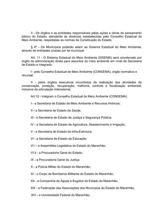 II - Os órgãos e as entidades responsáveis pelas ações e obras de saneamento
básico do Estado, atenderão às diretrizes estabelecidas pelo Conselho Estadual do
Meio Ambiente, respeitadas as normas da Constituição do Estado.

      § 4º - Os Municípios poderão aderir ao Sistema Estadual do Melo Ambiente,
através de entidades criadas por lei municipal.

      Art. 11 - O Sistema Estadual do Meio Ambiente (SISEMA) será coordenado por
órgão da administração direta para assuntos do meio ambiente em nível de Secretaria
de Estado e integrado:

      I - pelo Conselho Estadual do Meio Ambiente (CONSEMA), órgão normativo e
recursal;

       II - pelos órgãos executivos incumbidos da realização das atividades de
conservação, proteção, recuperação, melhoria, controle e fiscalização ambiental,
inclusive da articulação Intersetorial.

      Art.12 - Integram o Conselho Estadual do Meio Ambiente (CONSEMA):

      I - a Secretaria de Estado de Meio Ambiente e Recursos Hídricos;

      II - a Secretaria de Estado da Saúde,

      III - a Secretaria de Estado da Justiça e Segurança Pública;

      IV - a Secretaria de Estado da Agricultura, Abastecimento e Irrigação;

      V - a Secretaria de Estado da Infra-Estrutura;

      VI - a Secretaria de Estado da Educação;

      VI i - a Assembléia Legislativa do Estado do Maranhão;

      VI II - a Procuradoria Geral do Estado;

      IX - a Procuradoria Geral da Justiça

      X - a Polícia Militar do Estado do Maranhão;

      XI - o Corpo de Bombeiros Militares do Estado do Maranhão;

      XII - a Companhia de Águas e Esgotos do Estado do Maranhão;

      XIII - a Federação das Associações dos Municípios do Estado do Maranhão;

      XIV - a Universidade Federal do Maranhão;
 