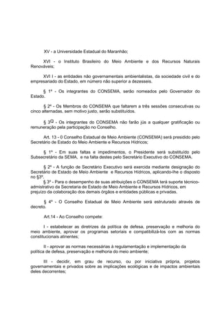 XV - a Universidade Estadual do Maranhão;

     XVI - o Instituto Brasileiro do Meio Ambiente e dos Recursos Naturais
Renováveis;

     XVI I - as entidades não governamentais ambientalistas, da sociedade civil e do
empresariado do Estado, em número não superior a dezesseis.

      § 1º - Os integrantes do CONSEMA, serão nomeados pelo Governador do
Estado.

       § 2º - Os Membros do CONSEMA que faltarem a três sessões consecutivas ou
cinco alternadas, sem motivo justo, serão substituídos.

     § 3Q - Os integrantes do CONSEMA não farão jús a qualquer gratificação ou
remuneração pela participação no Conselho.

      Art. 13 - 0 Conselho Estadual de Meio Ambiente (CONSEMA) será presidido pelo
Secretário de Estado do Meio Ambiente e Recursos Hídricos;

     § 1º - Em suas faltas e impedimentos, o Presidente será substituído pelo
Subsecretário da SEMA, e na falta destes pelo Secretário Executivo do CONSEMA.

       § 2º - A função de Secretário Executivo será exercida mediante designação do
Secretário de Estado de Meio Ambiente e Recursos Hídricos, aplicando-Ihe o disposto
no §3º.
       § 3º - Para o desempenho de suas atribuições o CONSEMA terá suporte técnico-
admistrativo da Secretaria de Estado de Meio Ambiente e Recursos Hídricos, em
prejuízo da colaboração dos demais órgãos e entidades públicas e privadas.

       § 4º - O Conselho Estadual de Meio Ambiente será estruturado através de
decreto.

      Art.14 - Ao Conselho compete:

       I - estabelecer as diretrizes da política de defesa, preservação e melhoria do
meio ambiente, aprovar os programas setoriais e compatibilizá-los com as normas
constitucionais atinentes;

        II - aprovar as normas necessárias à regulamentação e implementação da
política de defesa, preservação e melhoria do meio ambiente;

       III - decidir, em grau de recurso, ou por iniciativa própria, projetos
governamentais e privados sobre as implicações ecológicas e de impactos ambientais
deles decorrentes;
 