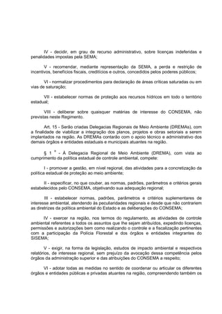 IV - decidir, em grau de recurso administrativo, sobre licenças indeferidas e
penalidades impostas pela SEMA;

       V - recomendar, mediante representação da SEMA, a perda e restrição de
incentivos, benefícios fiscais, creditícios e outros, concedidos pelos poderes públicos;

       VI - normalizar procedimentos para declaração de áreas críticas saturadas ou em
vias de saturação;

      VII - estabelecer normas de proteção aos recursos hídricos em todo o território
estadual;

       VIII - deliberar sobre quaisquer matérias de interesse do CONSEMA, não
previstas neste Regimento.

        Art. 15 - Serão criadas Delegacias Regionais de Meio Ambiente (DREMAs), com
a finalidade de viabilizar a integração dos planos, projetos e obras setoriais a serem
implantados na região. As DREMAs contarão com o apoio técnico e administrativo dos
demais órgãos e entidades estaduais e municipais atuantes na região.

      § 1 º - À Delegacia Regional de Meio Ambiente (DREMA), com vista ao
cumprimento da política estadual de controle ambiental, compete:

        I - promover a gestão, em nível regional, das atividades para a concretização da
política estadual de proteção ao meio ambiente;

      II - especificar, no que couber, as normas, padrões, parâmetros e critérios gerais
estabelecidos pelo CONSEMA, objetivando sua adequação regional;

       III - estabelecer normas, padrões, parâmetros e critérios suplementares de
interesse ambiental, atendendo às peculiaridades regionais e desde que não contrariem
as diretrizes da política ambiental do Estado e as deliberações do CONSEMA;

      IV - exercer na região, nos termos do regulamento, as atividades de controle
ambiental referentes a todos os assuntos que Ihe sejam atribuídos, expedindo licenças,
permissões e autorizações bem como realizando o controle e a fiscalização pertinentes
com a participação da Polícia Florestal e dos órgãos e entidades integrantes do
SISEMA;

        V - exigir, na forma da legislação, estudos de impacto ambiental e respectivos
relatórios, de interesse regional, sem prejuízo da avocação dessa competência pelos
órgãos da administração superior e das atribuições do CONSEMA a respeito;

      VI - adotar todas as medidas no sentido de coordenar ou articular os diferentes
órgãos e entidades públicas e privadas atuantes na região, compreendendo também os
 