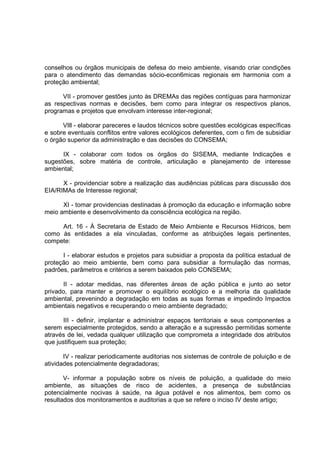 conselhos ou órgãos municipais de defesa do meio ambiente, visando criar condições
para o atendimento das demandas sócio-econ6micas regionais em harmonia com a
proteção ambiental;

      VII - promover gestões junto às DREMAs das regiões contíguas para harmonizar
as respectivas normas e decisões, bem como para integrar os respectivos planos,
programas e projetos que envolvam interesse inter-regional;

      VIll - elaborar pareceres e laudos técnicos sobre questões ecológicas específicas
e sobre eventuais conflitos entre valores ecológicos deferentes, com o fim de subsidiar
o órgão superior da administração e das decisões do CONSEMA;

      IX - colaborar com todos os órgãos do SISEMA, mediante Indicações e
sugestões, sobre matéria de controle, articulação e planejamento de interesse
ambiental;

      X - providenciar sobre a realização das audiências públicas para discussão dos
EIA/RIMAs de Interesse regional;

      XI - tomar providencias destinadas à promoção da educação e informação sobre
meio ambiente e desenvolvimento da consciência ecológica na região.

     Art. 16 - À Secretaria de Estado de Meio Ambiente e Recursos Hídricos, bem
como às entidades a ela vinculadas, conforme as atribuições legais pertinentes,
compete:

      I - elaborar estudos e projetos para subsidiar a proposta da política estadual de
proteção ao meio ambiente, bem como para subsidiar a formulação das normas,
padrões, parâmetros e critérios a serem baixados pelo CONSEMA;

       II - adotar medidas, nas diferentes áreas de ação pública e junto ao setor
privado, para manter e promover o equilíbrio ecológico e a melhoria da qualidade
ambiental, prevenindo a degradação em todas as suas formas e impedindo Impactos
ambientais negativos e recuperando o meio ambiente degradado;

       III - definir, implantar e administrar espaços territoriais e seus componentes a
serem especialmente protegidos, sendo a alteração e a supressão permitidas somente
através de lei, vedada qualquer utilização que comprometa a integridade dos atributos
que justifiquem sua proteção;

       IV - realizar periodicamente auditorias nos sistemas de controle de poluição e de
atividades potencialmente degradadoras;

       V- informar a população sobre os níveis de poluição, a qualidade do meio
ambiente, as situações de risco de acidentes, a presença de substâncias
potencialmente nocivas à saúde, na água potável e nos alimentos, bem como os
resultados dos monitoramentos e auditorias a que se refere o inciso IV deste artigo;
 