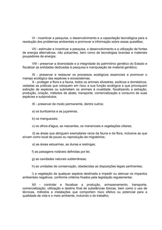 VI - incentivar a pesquisa, o desenvolvimento e a capacitação tecnológica para a
resolução dos problemas ambientais e promover a informação sobre essas quest6es;

      VII - estimular e incentivar a pesquisa, o desenvolvimento e a utilização de fontes
de energia alternativas, não poluentes, bem como de tecnologias brandas e materiais
poupadores de energia;

        VIII - preservar a diversidade e a integridade do patrimônio genético do Estado e
fiscalizar as entidades dedicadas à pesquisa e manipulação de material genético;

       IX - preservar e restaurar os processos ecológicos essenciais e promover o
manejo ecológico das espécies e ecossistemas;
       X - proteger a flora e a fauna, todos os animais silvestres, exóticos e domésticos,
vedadas as práticas que coloquem em risco a sua função ecológica e que provoquem
extinção de espécies ou submetam os animais à crueldade, fiscalizando a extração,
produção, criação, métodos de abate, transporte, comercialização e consumo de suas
espécies e subprodutos;

      XI - preservar de modo permanente, dentre outros:

      a) os buritizeiros e as juçareiras;

      b) os manguezais;

      c) os olhos-d'água, as nascentes, os mananciais e vegetações ciliares;

      d) as áreas que abriguem exemplares raros da fauna e da flora, inclusive as que
sirvam como local de pouso ou reprodução de migratórios;

       e) as áreas estuarinas, as dunas e restingas;

      f) as paisagens notáveis definidas por lei;

      g) as cavidades naturais subterrâneas;

      h) as unidades de conservação, obedecidas as disposições legais pertinentes;

     i) a vegetação de qualquer espécie destinada a impedir ou atenuar os impactos
ambientais negativos, conforme critérios fixados pela legislação regulamentar.

       XII - controlar e fiscalizar a produção, armazenamento, transporte,
comercialização, utilização e destino final de substâncias tóxicas, bem como o uso de
técnicas, métodos e instalações que comportem risco efetivo ou potencial para a
qualidade de vida e o meio ambiente, incluindo o do trabalho;
 