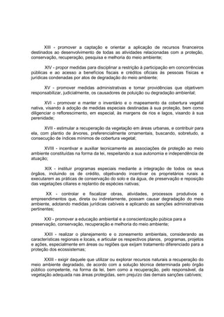 XIII - promover a captação e orientar a aplicação de recursos financeiros
destinados ao desenvolvimento de todas as atividades relacionadas com a proteção,
conservação, recuperação, pesquisa e melhoria do meio ambiente;

        XIV - propor medidas para disciplinar a restrição à participação em concorrências
públicas e ao acesso a benefícios fiscais e créditos oficiais às pessoas físicas e
jurídicas condenadas por atos de degradação do meio ambiente;

      XV - promover medidas administrativas e tomar providências que objetivem
responsabilizar, judicialmente, os causadores de poluição ou degradação ambiental;

       XVI - promover e manter o inventário e o mapeamento da cobertura vegetal
nativa, visando à adoção de medidas especiais destinadas à sua proteção, bem como
diligenciar o reflorescimento, em especial, às margens de rios e lagos, visando à sua
perenidade;

       XVII - estimular a recuperação da vegetação em áreas urbanas, e contribuir para
ela, com plantio de árvores, preferencialmente ornamentais, buscando, sobretudo, a
consecução de índices mínimos de cobertura vegetal;

      XVIII - incentivar e auxiliar tecnicamente as associações de proteção ao meio
ambiente constituídas na forma da lei, respeitando a sua autonomia e independência de
atuação;

      XIX - instituir programas especiais mediante a integração de todos os seus
órgãos, incluindo os de crédito, objetivando incentivar os proprietários rurais a
executarem as práticas de conservação do solo e da água, de preservação e reposição
das vegetações ciliares e replantio de espécies nativas;

        XX - controlar e fiscalizar obras, atividades, processos produtivos e
empreendimentos que, direta ou indiretamente, possam causar degradação do meio
ambiente, adotando medidas jurídicas cabíveis e aplicando as sanções administrativas
pertinentes;

      XXI - promover a educação ambiental e a conscientização púbica para a
preservação, conservação, recuperação e melhoria do meio ambiente;

       XXII - realizar o planejamento e o zoneamento ambientais, considerando as
características regionais e locais, e articular os respectivos planos, programas, projetos
e ações, especialmente em áreas ou regiões que exijam tratamento diferenciado para a
proteção dos ecossistemas;

       XXIII - exigir daquele que utilizar ou explorar recursos naturais a recuperação do
meio ambiente degradado, de acordo com a solução técnica determinada pelo órgão
público competente, na forma da lei, bem como a recuperação, pelo responsável, da
vegetação adequada nas áreas protegidas, sem prejuízo das demais sanções cabíveis;
 