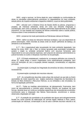 XXIV - exigir e aprovar, na forma desta lei, para instalação ou continuidades de
obras ou atividades potencialmente poluidoras ou degradadoras do meio ambiente,
estudo prévio de impacto ambiental e respectivo relatório, a que se dará publicidade;

       XXV - articular com o Sistema Único de Saúde (SUS) os planos, programas e
projetos, de interesse ambiental, tendo em vista sua eficiente integração e
coordenação, bem como a adoção de medidas pertinentes especialmente as de caráter
preventivo, no que respeito aos impactos de fatores ambientais sobre a saúde pública,
inclusive sobre o meio ambiente do trabalho;

      XXVI - conservar de modo permanente as Palmáceas nativas do Estado;

        XXVII - definir as áreas de relevante interesse ecológico, cujo uso dependerá de
prévia autorização, nelas incluídas as áreas onde se situem palmeiras de babaçu, os
aririzeiros e as bacabeiras.

        § 1º - Se o responsável pela recuperação do meio ambiente degradado, nos
termos do inciso XXIII, não o fizer no tempo aprazado pela autoridade competente,
poderá o órgão ou entidade ambiental fazê-lo com recursos fornecidos pelo
responsável ou as suas próprias expensas, sem prejuízo da cobrança administrativa ou
judicial da todos os custos e despesas incorridos na recuperação.

        § 2º - O Estado estabelecerá, mediante lei, os espaços definidos nos incisos XI,
alínea "g", deste artigo, a serem implantados como especialmente protegidos, bem
como as restrições ao uso e ocupação desses espaços, considerados os seguintes
princípios:

        a) preservação e proteção da integridade de amostras de toda a diversidade de
ecossistemas;

        b) preservação e proteção dos recursos naturais;

       § 3º - As competências descritas neste artigo não excluem as que são ou forem
acometidas de modo específico aos órgãos executivos integrantes da Secretaria de
Estado de Meio Ambiente e Recursos Hídricos, ou as entidades a ela vinculadas, na
forma da legislação pertinente;

       Art.17 - Todas as medidas administrativas, de planejamento, financeiras, bem
como de aproveitamento e controle sobre recursos hídricos, em qualquer de suas
formas, deverão levar em conta as condições específicas dos ecossistemas envolvidos,
contribuindo para a integração dos fatores fisico-naturais, econômicos e sociais,
observada a legislação em vigor.

      § 1º - A proteção da quantidade e da qualidade das águas será obrigatoriamente
levada em conta quando da elaboração de normas legais relativas à flora, pesca,
conservação da natureza, conservação e uso do solo e demais recursos naturais e ao
 