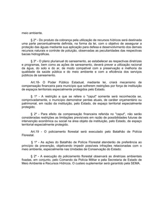 meio ambiente.

      § 2º - Do produto da cobrança pela utilização de recursos hídricos será destinada
uma parte percentualmente definida, na forma da lei, com o objetivo de assegurar a
proteção das águas mediante sua aplicação para defesa e desenvolvimento dos demais
recursos naturais e controle de poluição, observadas as peculiaridades das respectivas
bacias hidrográficas.

       § 3º - O plano plurianual do saneamento, ao estabelecer as respectivas diretrizes
e programas, bem como as ações de saneamento, deverá prever a utilização racional
da água, do solo e do ar, de modo compatível com a preservação e melhoria da
qualidade da saúde pública e do meio ambiente e com a eficiência dos serviços
públicos de saneamento.

      Art.18- O Poder Público Estadual, mediante lei, criará mecanismo de
compensação financeira para município que sofrerem restrições por força de instituição
de espaços territoriais especialmente protegidos pelo Estado.

      § 1º - A restrição a que se refere o "caput" somente será reconhecida se,
comprovadamente, o município demonstrar perdas atuais, de caráter orçamentário ou
patrimonial, em razão da instituição, pelo Estado, de espaço territorial especialmente
protegido;

        § 2º - Para efeito da compensação financeira referida no "caput", não serão
consideradas restrições as limitações previsíveis em razão de possibilidades futuras de
intervenção econômica ou social na área objeto da instituição, pelo Estado, de espaço
territorial especialmente protegido.

       Art.19 - O policiamento florestal será executado pelo Batalhão de Polícia
Florestal.

       § 1º - As ações do Batalhão de Polícia Florestal atenderão de preferência ao
princípio da prevenção, objetivando impedir possíveis infrações relacionadas com o
meio ambiente, especialmente nas Unidades de Conservação do Estado:

       § 2º - A execução do policiamento florestal observará as diretrizes ambientais
fixadas, em conjunto, pelo Comando da Polícia Militar e pela Secretaria de Estado de
Meio Ambiente e Recursos Hídricos. O custeio suplementar será garantido pela SEMA.
 