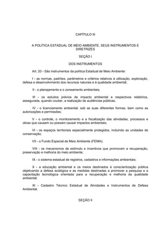 CAPÍTULO III


      A POLÍTICA ESTADUAL DE MEIO AMBIENTE, SEUS INSTRUMENTOS E
                              DIRETRIZES

                                       SEÇÃO I

                                DOS INSTRUMENTOS

      Art. 20 - São instrumentos da política Estadual de Meio Ambiente:

      I - as normas, padrões, parâmetros e critérios relativos à utilização, exploração,
defesa e desenvolvimento dos recursos naturais e à qualidade ambiental;

      II - o planejamento e o zoneamento ambientais;

      III - os estudos prévios de impacto ambiental e respectivos relatórios,
assegurada, quando couber, a realização de audiências públicas;

       IV - o licenciamento ambiental, sob as suas diferentes formas, bem como as
autorizações e permissões;

      V - o controle, o monitoramento e a fiscalização das atividades, processos e
obras que causem ou possam causar impactos ambientais;

      VI - os espaços territoriais especialmente protegidos, incluindo as unidades de
conservação;

      VII - o Fundo Especial de Meio Ambiente (FEMA);

      VIII - os mecanismos de estímulo e incentivos que promovam a recuperação,
preservação e melhoria do meio ambiente;

      IX - o sistema estadual de registros, cadastros e informações ambientais;

       X - a educação ambiental e os meios destinados à conscientização pública
objetivando a defesa ecológica e as medidas destinadas a promover a pesquisa e a
capacitação tecnológica orientada para a recuperação e melhoria da qualidade
ambiental;

     XI - Cadastro Técnico Estadual de Atividades e Instrumentos de Defesa
Ambiental.


                                       SEÇÃO II
 