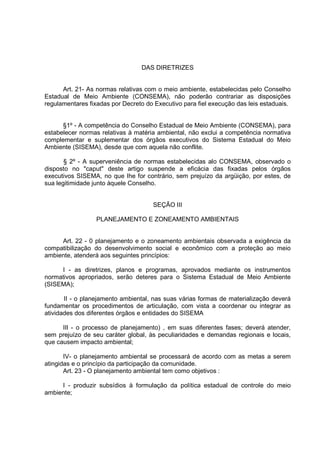 DAS DIRETRIZES


      Art. 21- As normas relativas com o meio ambiente, estabelecidas pelo Conselho
Estadual de Meio Ambiente (CONSEMA), não poderão contrariar as disposições
regulamentares fixadas por Decreto do Executivo para fiel execução das leis estaduais.


      §1º - A competência do Conselho Estadual de Meio Ambiente (CONSEMA), para
estabelecer normas relativas à matéria ambiental, não exclui a competência normativa
complementar e suplementar dos órgãos executivos do Sistema Estadual do Meio
Ambiente (SISEMA), desde que com aquela não conflite.

       § 2º - A superveniência de normas estabelecidas alo CONSEMA, observado o
disposto no "caput" deste artigo suspende a eficácia das fixadas pelos órgãos
executivos SISEMA, no que Ihe for contrário, sem prejuízo da argüição, por estes, de
sua legitimidade junto àquele Conselho.


                                     SEÇÃO III

                  PLANEJAMENTO E ZONEAMENTO AMBIENTAIS


     Art. 22 - 0 planejamento e o zoneamento ambientais observada a exigência da
compatibilização do desenvolvimento social e econômico com a proteção ao meio
ambiente, atenderá aos seguintes princípios:

     I - as diretrizes, planos e programas, aprovados mediante os instrumentos
normativos apropriados, serão deteres para o Sistema Estadual de Meio Ambiente
(SISEMA);

       II - o planejamento ambiental, nas suas várias formas de materialização deverá
fundamentar os procedimentos de articulação, com vista a coordenar ou integrar as
atividades dos diferentes órgãos e entidades do SISEMA

      IIl - o processo de planejamento) , em suas diferentes fases; deverá atender,
sem prejuízo de seu caráter global, às peculiaridades e demandas regionais e locais,
que causem impacto ambiental;

       IV- o planejamento ambiental se processará de acordo com as metas a serem
atingidas e o princípio da participação da comunidade.
       Art. 23 - O planejamento ambiental tem como objetivos :

     I - produzir subsídios à formulação da política estadual de controle do meio
ambiente;
 