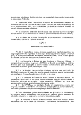 econômicas, a instalação de infra-estrutura e a necessidade de proteção, conservação
e recuperação Ambiental;

       III - Identificar e definir a capacidade de suporte dos ecossistemas, indicando os
limites de absorção de impactos provocados pela instalação de atividade produtiva e de
obras Infra-estruturais, bem como á capacidade de saturação resultante de todos os
demais fatores naturais e antrópicos;

      IV - o zoneamento ambiental, definido-se as áreas de maior ou menor restrição
no que respeita ao uso e ocupação do solo e ao aproveitamento dos recursos naturais;

      V - os planos de controle, fiscalização, acompanhamento, monitoramento,
recuperação e manejo de interesse ambiental.

                                       SEÇÃO IV

                            DOS IMPACTOS AMBIENTAIS


       Art. 25 - A instalação de obra ou atividade causadora de significativa poluição ou
degradação ambiental dependerá da aprovação do estudo prévio de impacto ambiental
(EIA), e do respectivo relatório de impacto ambiental (RIMA), a que se dará prévia
publicidade, garantida a realização de audiências públicas.

       § 1º - A Secretaria de Estado de Meio Ambiente e Recursos Hídricos é
competente para analisar e aprovar o EIA/RIMA e definirá as condições e critérios
técnicos para sua elaboração, a serem fixados normativamente pelo CONSEMA,
observadas as normas gerais previstas pela União.

      § 2º - A definição das condições e critérios técnicos para elaboração do
EIA/RIMA, nos termos do parágrafo anterior, deverá atender ao grau de complexidade
de cada tipo de obra ou atividades assemelhadas ou conexas.

       § 3º - A Secretaria de Estado de Meio Ambiente e Recursos Hídricos, ao
determinar a elaboração do estudo de impacto ambiental, atenderá as informações e
instruções adicionais consignadas         pelas respectivas DREMAs, em face das
peculiaridades projeto e características ambientais da região.
       § 4º - Os EIA/RIMAs, nas condições fixadas em regulamento, poderão ser
exigidas para obras ou atividades em andamento ou operação que, comprovadamente,
causem ou possa causar significativa degradação do meio ambiente.

       § 5º - As condições e critérios a serem fixados nos termos do § 1º deverão levar
em conta ou grau de saturação do meio ambiente, em razão do fator de agregação de
atividades poluidoras ou degradoras na mesma localidade ou região.

      § 6º - A Secretaria de Estado de Meio Ambiente e Recursos Hídricos, deverá
estabelecer um rol de obras ou atividades, devidamente clrcunstânciadas, pela
 