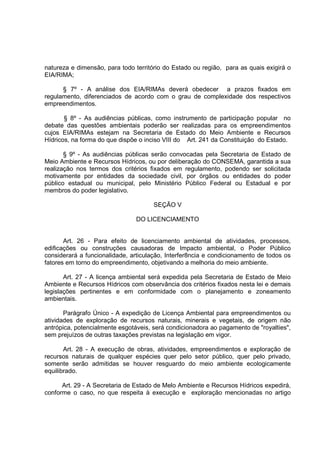 natureza e dimensão, para todo território do Estado ou região, para as quais exigirá o
EIA/RIMA;

      § 7º - A análise dos EIA/RIMAs deverá obedecer a prazos fixados em
regulamento, diferenciados de acordo com o grau de complexidade dos respectivos
empreendimentos.

       § 8º - As audiências públicas, como instrumento de participação popular no
debate das questões ambientais poderão ser realizadas para os empreendimentos
cujos EIA/RIMAs estejam na Secretaria de Estado do Meio Ambiente e Recursos
Hídricos, na forma do que dispõe o inciso VIII do Art. 241 da Constituição do Estado.

       § 9º - As audiências públicas serão convocadas pela Secretaria de Estado de
Meio Ambiente e Recursos Hídricos, ou por deliberação do CONSEMA, garantida a sua
realização nos termos dos critérios fixados em regulamento, podendo ser solicitada
motivamente por entidades da sociedade civil, por órgãos ou entidades do poder
público estadual ou municipal, pelo Ministério Público Federal ou Estadual e por
membros do poder legislativo.

                                      SEÇÃO V

                                DO LICENCIAMENTO


       Art. 26 - Para efeito de licenciamento ambiental de atividades, processos,
edificações ou construções causadoras de Impacto ambiental, o Poder Público
considerará a funcionalidade, articulação, Interfer8ncia e condicionamento de todos os
fatores em torno do empreendimento, objetivando a melhoria do meio ambiente.

       Art. 27 - A licença ambiental será expedida pela Secretaria de Estado de Meio
Ambiente e Recursos Hídricos com observância dos critérios fixados nesta lei e demais
legislações pertinentes e em conformidade com o planejamento e zoneamento
ambientais.

       Parágrafo Único - A expedição de Licença Ambiental para empreendimentos ou
atividades de exploração de recursos naturais, minerais e vegetais, de origem não
antrópica, potencialmente esgotáveis, será condicionadora ao pagamento de "royalties",
sem prejuízos de outras taxações previstas na legislação em vigor.

       Art. 28 - A execução de obras, atividades, empreendimentos e exploração de
recursos naturais de qualquer espécies quer pelo setor público, quer pelo privado,
somente serão admitidas se houver resguardo do meio ambiente ecologicamente
equilibrado.

      Art. 29 - A Secretaria de Estado de Melo Ambiente e Recursos Hídricos expedirá,
conforme o caso, no que respeita à execução e exploração mencionadas no artigo
 