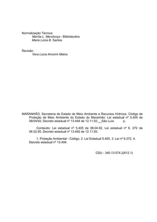 Normalização Técnica:
       Marília L. Mendonça - Bibliotecária
      Maria Lúcia B. Santos


Revisão:
       Vera Lúcia Amorim Matos




MARANHÃO. Secretaria de Estado de Meio Ambiente e Recursos Hídricos. Código de
   Proteção de Meio Ambiente do Estado do Maranhão: Lei estadual nº 5.405 de
   08/04/92, Decreto estadual nº 13.494 de 12.11.93.__São Luís:  p.

          Conteúdo: Lei estadual nº 5.405 de 08.04.92, Lei estadual nº 6. 272 de
     06.02.95, Decreto estadual nº 13.492 de 12.11.93.

         1. Proteção Ambiental - Código. 2. Lei Estadual 5.405. 3. Lei nº 6.272. 4.
     Decreto estadual nº 13.494.


                                                     CDU - 340.13:574.2(812.1)
 