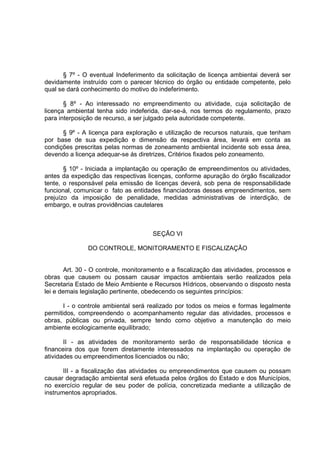 § 7º - O eventual Indeferimento da solicitação de licença ambientai deverá ser
devidamente instruído com o parecer técnico do órgão ou entidade competente, pelo
qual se dará conhecimento do motivo do indeferimento.

       § 8º - Ao interessado no empreendimento ou atividade, cuja solicitação de
licença ambiental tenha sido indeferida, dar-se-á, nos termos do regulamento, prazo
para interposição de recurso, a ser julgado pela autoridade competente.

      § 9º - A licença para exploração e utilização de recursos naturais, que tenham
por base de sua expedição e dimensão da respectiva área, levará em conta as
condições prescritas pelas normas de zoneamento ambiental incidente sob essa área,
devendo a licença adequar-se ás diretrizes, Critérios fixados pelo zoneamento.

       § 10º - Iniciada a implantação ou operação de empreendimentos ou atividades,
antes da expedição das respectivas licenças, conforme apuração do órgão fiscalizador
tente, o responsável pela emissão de licenças deverá, sob pena de responsabilidade
funcional, comunicar o fato as entidades financiadoras desses empreendimentos, sem
prejuízo da imposição de penalidade, medidas administrativas de interdição, de
embargo, e outras providências cautelares



                                      SEÇÃO VI

               DO CONTROLE, MONITORAMENTO E FISCALIZAÇÃO


        Art. 30 - O controle, monitoramento e a fiscalização das atividades, processos e
obras que causem ou possam causar impactos ambientais serão realizados pela
Secretaria Estado de Meio Ambiente e Recursos Hídricos, observando o disposto nesta
lei e demais legislação pertinente, obedecendo os seguintes princípios:

       I - o controle ambiental será realizado por todos os meios e formas legalmente
permitidos, compreendendo o acompanhamento regular das atividades, processos e
obras, públicas ou privada, sempre tendo como objetivo a manutenção do meio
ambiente ecologicamente equilibrado;

       II - as atividades de monitoramento serão de responsabilidade técnica e
financeira dos que forem diretamente interessados na implantação ou operação de
atividades ou empreendimentos licenciados ou não;

       III - a fiscalização das atividades ou empreendimentos que causem ou possam
causar degradação ambiental será efetuada pelos órgãos do Estado e dos Municípios,
no exercício regular de seu poder de polícia, concretizada mediante a utilização de
instrumentos apropriados.
 