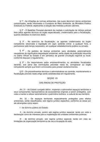 § 1º - As infrações às normas ambientais, das quais decorram danos ambientais
comprovados, serão informados à Curadoria de Meio Ambiente, do Ministério Público
Estadual) ou Federal, objetivando a adoção das medidas judiciais cabíveis.

       § 2º - O Batalhão Florestal atenderá de mediato à solicitação de reforço policial
feita pelos agentes técnicos do órgão especializado, credenciados para a fiscalização,
quando obstados no exercício desta.


     § 3º - No exercício da fiscalização, os agentes credenciados do órgão
competente, observada a legislação em vigor, poderão entrar, a qualquer hora, e
permanecer pelo tempo necessário, em qualquer estabelecimento público ou privado.

      § 4º - Os pedidos de licença ambiental, para atividades potencialmente
causadoras de significativa degradação ambiental, serão objeto de publicação resumida
no Diário Oficial do Estado e em periódico de grande circulação regional ou local,
conforme dispuser o regulamento.

      § 5º - Os responsáveis pelos empreendimentos ou atividades fiscalizados
deverão, sob pena das cominações previstas nesta lei, comparecer ao órgão
competente sempre que forem convocados para prestar esclarecimentos.

        § 6º - Os procedimentos técnicos e administrativos ao controle, monitoramento e
fiscalização previsto neste artigo serão estabelecidos em regulamento.

                                       SEÇÃO VII

                              DAS ÁREAS DE PROTEÇÃO


       Art. 31 - Ao Estado compete definir, implantar e administrar espaços territoriais e
seus componentes representativos de ecossistemas originais a serem protegidos, com
vista a manter e utilizar racionalmente o patrimônio biofísico e cultural de seu território.

       Art. 32 - Os espaços territoriais especialmente protegidos para efeitos
ambientais, serão classificados, sob regime jurídico especifico, conforme as áreas por
ele abrangidas como sejam:

      I - de domínio público do Estado;

       II - de domínio privado, porém sob regime jurídico especial, tendo em vista a
declaração como de interesse para a implantação de unidades ambientais públicas;

       III - de domínio privado, sob regime jurídico especial, tendo em vista as
limitações de organização territorial ou de uso e ocupação do solo;
 