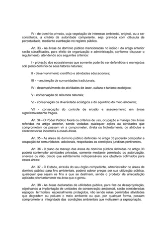 IV - de domínio privado, cuja vegetação de interesse ambiental, original, ou a ser
constituída, a critério da autoridade competente, seja gravada com cláusula de
perpetuidade, mediante averbação no registro público.

      Art. 33 - As áreas de domínio público mencionadas no inciso I do artigo anterior
serão classificadas, para efeito de organização e administração, conforme dispuser o
regulamento, atendendo aos seguintes critérios:

       I - proteção dos ecossistemas que somente poderão ser defendidos e manejados
sob pleno domínio de seus fatores naturais;

      II - desenvolvimento científico e atividades educacionais;

      III - manutenção de comunidades tradicionais;

      IV - desenvolvimento de atividades de laser, cultura e turismo ecológico;

      V - conservação de recursos naturais;

      VI - conservação da diversidade ecológica e do equilíbrio do meio ambiente;

        VII - consecução do controle de erosão e assoreamento em áreas
significativamente frágeis.

       Art. 34 - O Poder Público fixará os critérios de uso, ocupação e manejo das áreas
referidas no artigo anterior, sendo vedadas quaisquer ações ou atividades que
comprometam ou possam vir a comprometer, direta ou Indiretamente, os atributos e
características inerentes a essas áreas.

     Art. 35 - As áreas de domínio público definidas no artigo 33 poderão comportar a
ocupação de comunidades adicionais, respeitadas as condições jurídicas pertinentes.

      Art. 36 - 0 plano de manejo das áreas de domínio público definidas no artigo 33
poderá contemplar atividades privadas, somente mediante permissão ou autorização,
onerosa ou não, desde que estritamente indispensáveis aos objetivos colimados para
essas áreas:

       Art. 37 - O Estado, através do seu órgão competente, administrador de áreas de
domínio público para fins ambientais, poderá cobrar preços por sua utilização pública,
quaisquer que sejam os fins a que se destinam, sendo o produtor da arrecadação
aplicado prioritariamente na área que o gerou.

       Art. 38 - As áreas declaradas de utilidades pública, para fins de desapropriação,
objetivando a implantação de unidades de conservação ambiental, serão consideradas
espaços territoriais especialmente protegidos, não sendo nelas permitidas atividades
que degradem ou poluam o meio ambiente ou que, por qualquer forma, possam
comprometer a integridade das condições ambientais que motivarem a expropriação.
 